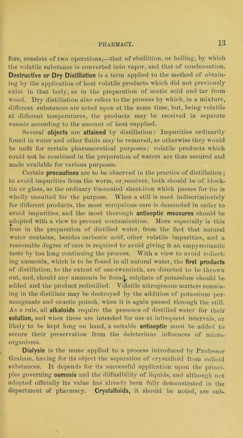 fore, consists of two operations,—that of ebullition, or boiling, by w'liicli the volatile substance is converted into vapor, and that of condensation. Destructive or Dry Distillation is a term applied to the method of obtain- ing by the application of heat volatile products which did not previously exist in that body, as in the preparation of acetic acid and tar from wood. Dry distillation also refers to the process b}'^ which, in a mixture, different substances are acted upon at the same time, but, being volatile at different temperatures, the products may be received in separate vessels according to the amount of heat supplied. Several objects are attained by distillation : Impurities ordinarily found in water and other fluids may be removed, as otherwise they W'ould be unfit for certain pharmaceutical purposes; volatile products M’hich could not be combined in the preparation of w'^aters are thus secured and made available for various purposes. Certain precautions are to be observed in the practice of distillation; to avoid impurities from the worm, or. receiver, both should be of block- tin or glass, as the ordinary tin-coated sheet-iron which passes for tin is wholly unsuited for the purpose. When a still is used indiscriminately for different products, the most scrupulous care is demanded in order to avoid impurities, and the most thorough antiseptic measures should be adopted with a view to prevent contamination. More especiall}’ is this true in the preparation of distilled water, from the fact that natural water contains, besides carbonic acid, other volatile impurities, and a reasonable degree of care is required to avoid giving it an enipyreumatic taste by too long continuing the process. With a view to avoid collect- ing ammonia, wdiicli is to be found in all natural water, the first products of distillation, to the extent of one-twentieth, are directed to be thrown out, and, should any ammonia be fouiu^, sulphate of potassium should be added and the product redistilled. Volatile nitrogenous matters remain- ing in the distillate may be destroyed b^’ the addition of potassium per- manganate and caustic potash, when it is again passed through the still. As a rule, all alkaloids require the presence of distilled water for their solution, and when these are intended for use at infrequent intervals, or likely to be kept long on hand, a suitable antiseptic must be added to secure their preservation from the deleterious influences of micro- organ isms. Dialysis is the name applied to a process introduced by Professor Graham, having for its object the separation of crystalloid from colloid substances. It depends for its successful application upon the princi- ples governing osmosis and the dilfusibility of liquids, and although not adopted officially its value has already been fully demonstrated in the department of pharmacy. Crystalloids, it should be noted, are sub-