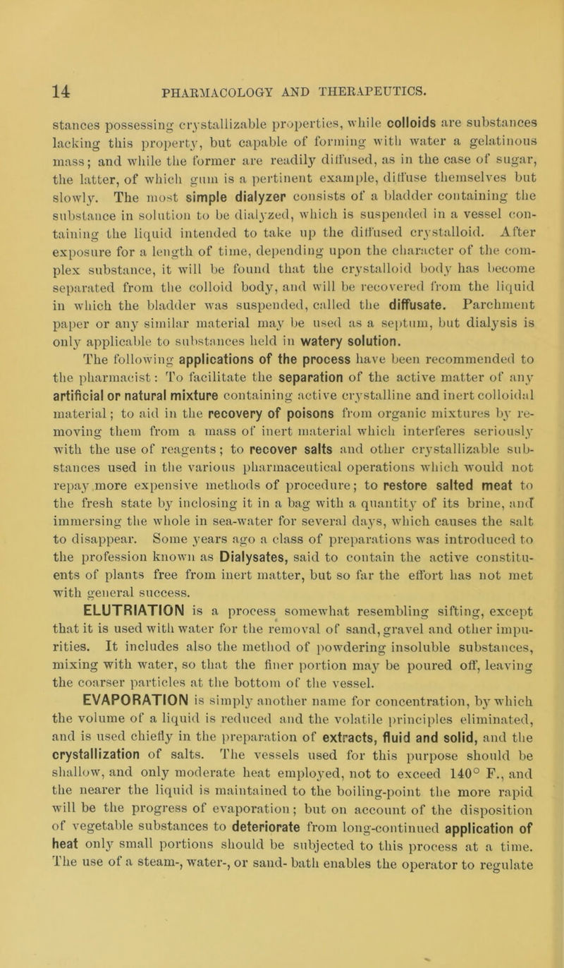 stances possessing crystallizable properties, while colloids are substances lacking this property, but capable of forming with water a gelatinous mass; and while the former are readily dillused, as in the case of sugar, the latter, of which gum is a pertinent exami)le, diliuse themselves but slowly. The most simple dialyzer consists of a bladder containing the substance in solution to be dialyzed, which is suspended in a vessel con- taining the liquid intended to take up the dilfused crystalloid. After exposure for a length of time, depending upon the character of the com- plex substance, it will be found that the crystalloid body has become separated from the colloid body, and will be recovered from the liquid in which the bladder was suspended, called the diffusate. Parchment paper or any similar material may be used as a septum, but dialysis is only applicable to substances held in watery solution. The following applications of the process have been recommended to the pharmacist: To facilitate the separation of the active matter of any artificial or natural mixture containing active crystalline and inert colloidal material; to aid in the recovery of poisons from organic mixtures by re- moving them from a mass of inert material which interferes seriously with the use of reagents; to recover salts and other ciystallizable sub- stances used in the various pharmaceutical operations which would not repay more expensive methods of procedure; to restore salted meat to the fresh state b}'^ inclosing it in a bag with a quantit}' of its brine, and immersing the whole in sea-water for several days, which causes the salt to disappear. Some }'ears ago a class of preparations was introduced to the profession known as Dialysates, said to contain the active constitu- ents of plants free from inert matter, but so far the effort has not met with general success. ELUTRIATIOIM is a process somewhat resembling sifting, except that it is used with water for the removal of sand, gravel and other impu- rities. It includes also the method of powdering insoluble substances, mixing with water, so that the finer portion may be poured off, leaving the coarser particles at the bottom of the vessel. EVAPORATION is sirapl}’another name for concentration, b}'which the volume of a liquid is reduced and the volatile ))rinciples eliminated, and is used chiefiy in the preparation of extracts, fluid and solid, and the crystallization of salts. The vessels used for this purpose should be shallow, and only moderate heat employed, not to exceed 140° F., and the nearer the liquid is maintained to the boiling-point the more rapid will be the progress of evaporation; but on account of the disposition of vegetable substances to deteriorate from long-continued application of heat onl}?^ small portions should be subjected to this process at a time. Ihe use of a steam-, water-, or sand- bath enables the operator to regulate