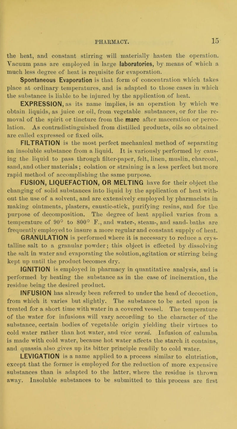 the heat, and constant stirring will inateriall} hasten the operation. Vacuum pans are employed in large laboratories, means of which a much less degree of heat is requisite for evaporation. Spontaneous Evaporation is that form of concentration which takes place at ordinary temperatures, and is adapted to those cases in which the substance is liable to be injured by the application of heat. EXPRESSION, as its name implies, is an operation by wiiich we obtain liquids, as juice or oil, from vegetable substances, or for the re- moval of the spirit or tincture from the marc after maceration or i)erco- lation. As contradistinguished from distilled products, oils so obtained are called expressed or fixed oils. FILTRATION is the most perfect mechanical method of separating an insoluble substance from a liquid. It is variously performed b}' caus- ing the liquid to pass through filter-paper, felt, linen, muslin, charcoal, sand, and other materials ; eolation or straining is a less perfect but more rapid method of accomplishing the same purpose. FUSION, LIQUEFACTION, OR MELTING have for their object the changing of solid substances into liquid b}- the application of heat with- out the use of a solvent, and are extensively emplo3’ed bj pharmacists in making ointments, plasters, caustic-stick, purifying resins, and for the purpose of decomposition. The degree of heat applied varies from a temperature of 90° to 800° F., and water-, steam-, and sand-baths are frequentlv emploved to insure a more regular and constant supph' of heat. GRANULATION is performed where it is necessary to reduce a crys- talline salt to a granular powder; this object is eftected b3 dissolving the salt in water and evaporating the solution, agitation or stirring being- kept up until the product becomes diy. IGNITION is emplo3^ed in pharmacy in quantitative anah’sis, and is performed by heating the substance as in the case of incineration, the residue being the desired product. INFUSION has alread3^been referred to under the head of decoction, from which it varies but slightl3\ The substance to be acted upon is treated for a short time with water in a covered vessel. The temperature of the water for infusions will vaiy according to the character of the substance, certain bodies of vegetable origin yielding their virtues to cold water rather than hot water, and vice versa. Infusion of calumba is made with cold water, because hot water afi'ects the starch it contains, and quassia also gives up its bitter principle readily to cold water. LEVIGATION is a name applied to a process similar to elutriation, except that the former is emplo3'ed for the reduction of more expensive substances than is adapted to the latter, where the residue is thrown awa3% Insoluble substances to be submitted to this process are first