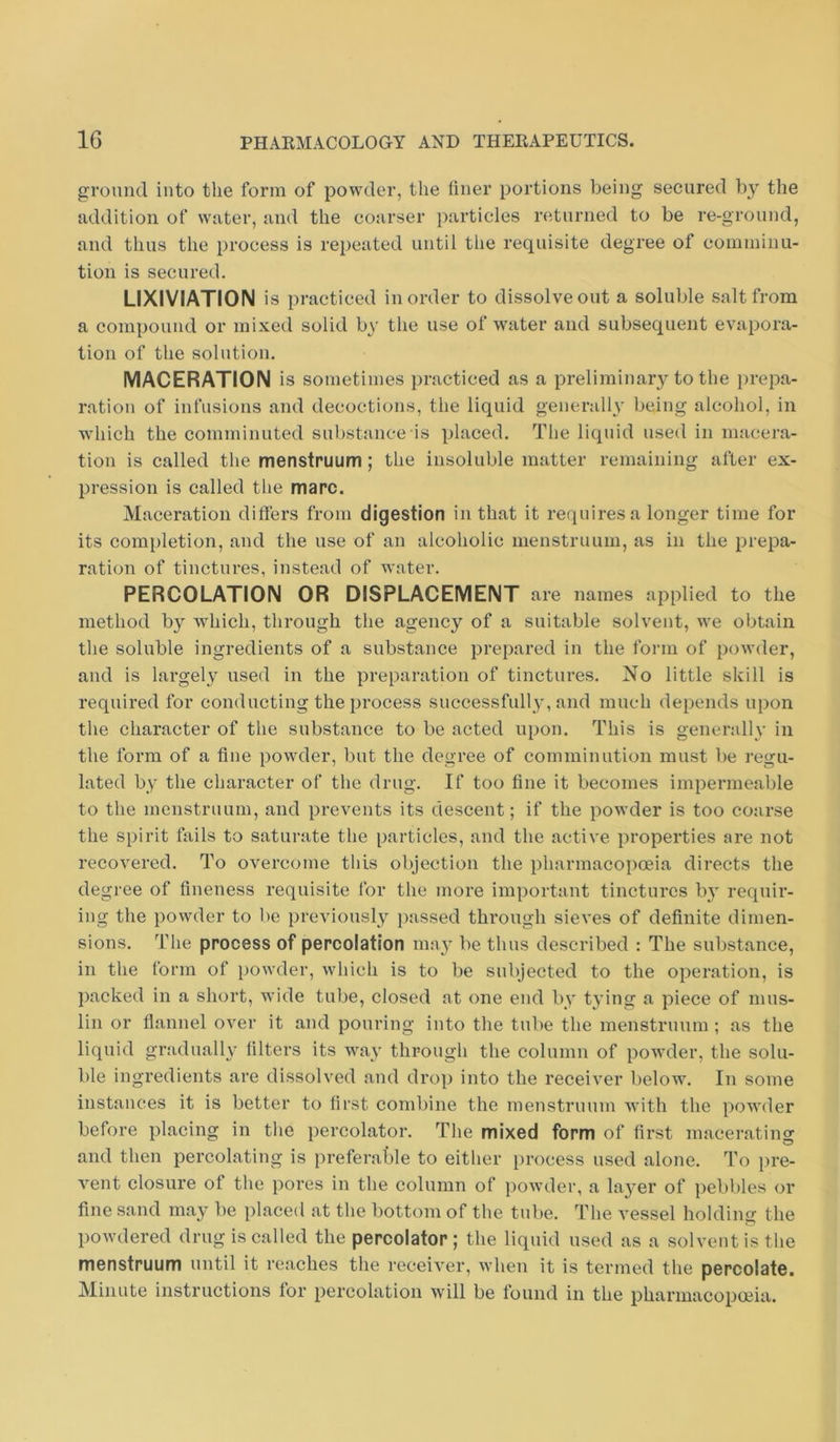 ground into the form of powder, the hner portions being secured by the addition of water, and the coarser particles returned to be re-ground, and thus the process is repeated until the requisite degree of cominiim- tion is secured. LIXIVIATION is practiced in order to dissolve out a soluble salt from a compound or mixed solid by the use of water and subsequent evapora- tion of the solution. MACERATION is sometimes practiced as a preliminary to the i)repa- ration of infusions and decoctions, the liquid generally being alcohol, in which the comminuted substance is placed. The liquid used in macera- tion is called the menstruum; the insoluble matter remaining after ex- pression is called the marc. Maceration dilfers from digestion in that it requires a longer time for its completion, and the use of an alcoholic menstruum, as in the prepa- ration of tinctures, instead of water. PERCOLATION OR DISPLACEMENT are names applied to the method by which, through the agency of a suitable solvent, we obtain the soluble ingredients of a substance prepared in the form of powder, and is largely used in the preparation of tinctures. No little skill is required for conducting the process successfully, and much depends upon the character of the substance to be acted upon. This is generally in the form of a fine powder, but the degree of comminution must be regu- lated by the character of the drug. If too fine it becomes impermeable to the menstruum, and prevents its descent; if the powder is too coarse the spirit fails to saturate the particles, and the active properties are not recovered. To overcome this objection the pharmacopoeia directs the degree of fineness requisite for the more important tinctures by requir- ing the powder to be previously ])assed thi’ough sieves of definite dimen- sions. The process of percolation may be thus described : The substance, in the form of powder, which is to be subjected to the operation, is packed in a short, wide tube, closed at one end by tying a piece of mus- lin or flannel over it and pouring into the tube the menstruum ; as the liquid gradually filters its way through the column of powder, the solu- ble ingredients are dissolved and drop into the receiver below. In some instances it is better to first combine the menstruum with the powder before placing in the percolator. The mixed form of first macerating and then percolating is preferable to either process used alone. To pre- vent closure of the pores in the column of powder, a layer of pebbles or fine sand may be placed at the bottom of the tube. The vessel holdiuir the powdered drug is called the percolator; the liquid used as a solvent is the menstruum until it reaches the receiver, when it is termed the percolate. Minute instructions for percolation will be found in the pharmacopoeia.