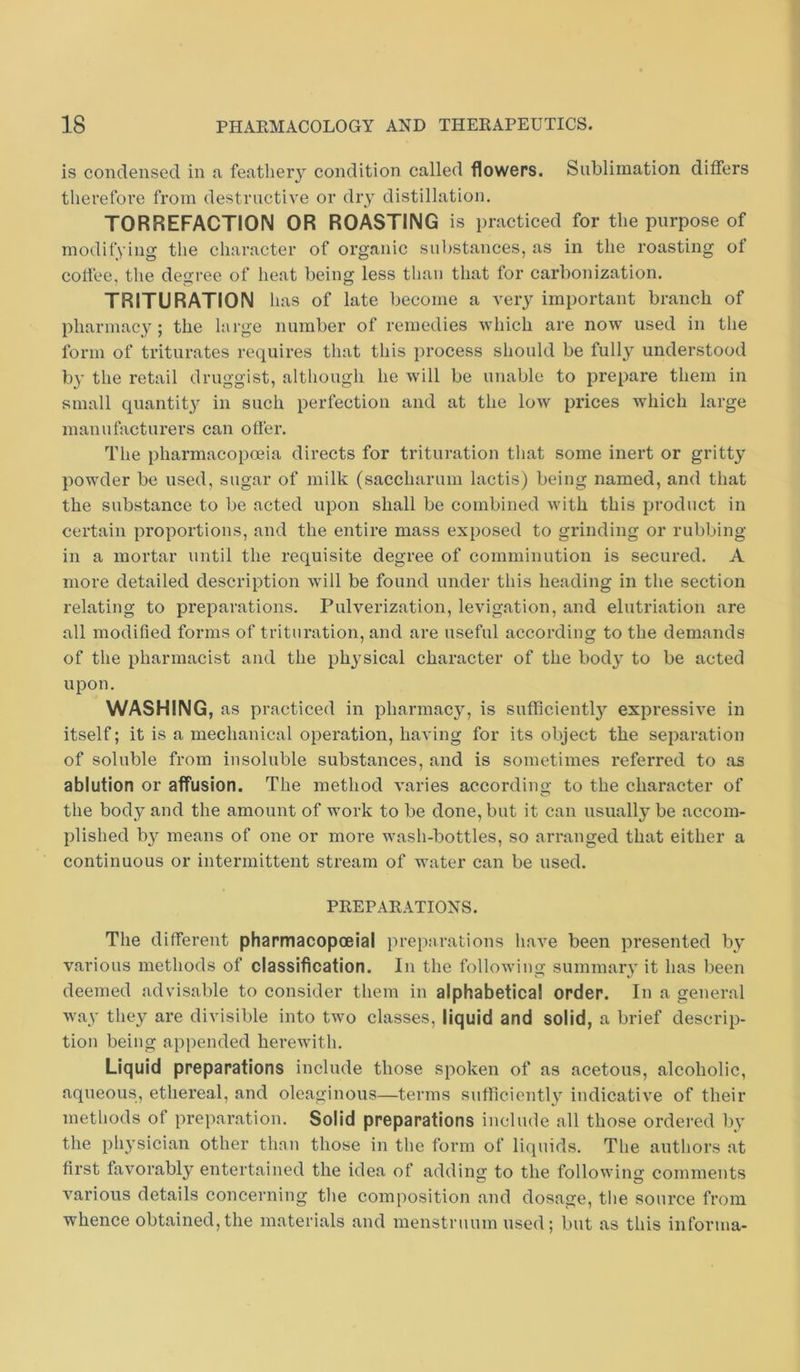 is condensed in a feathery condition called flowers. Sublimation differs therefore from destructive or dry distillation. TORREFACTION OR ROASTING is practiced for the purpose of modifying the character of organic substances, as in the roasting of coffee, the degree of heat being less than that for carbonization. TRITURATION has of late become a very important branch of pharmacy; the large number of remedies which are now used in the form of triturates requires that this process should be fully understood by the retail druggist, although he will be unable to prepare them in small quantit}^ in such perfection and at the low prices which large manufacturers can offer. The pharmacopceia directs for trituration that some inert or gritty powder be used, sugar of milk (saccharum lactis) being named, and that the substance to be acted upon shall be combined with this product in certain proportions, and the entire mass exposed to grinding or rubbing in a mortar until the requisite degree of comminution is secured. A more detailed description wull be found under this heading in the section relating to preparations. Pulverization, levigation, and elutriation are all modified forms of trituration, and are useful according to the demands of the pharmacist and the physical character of the body to be acted upon. WASHING, as practiced in pharmacy, is sufficiently expressive in itself; it is a mechanical operation, having for its object the separation of soluble from insoluble substances, and is sometimes referred to as ablution or affusion. The method varies according to the character of the body and the amount of work to be done, but it can usually be accom- plished b}^ means of one or more wash-bottles, so arranged that either a continuous or intermittent stream of water can be used. PKEPAEATIONS. The different pharmacopoeia! preparations have been presented by various methods of classification. In the following summary it has been deemed advisable to consider them in alphabetical order. In a general way they are divisible into two classes, liquid and solid, a brief descrip- tion being appended herewith. Liquid preparations include those spoken of as acetous, alcoholic, aqueous, ethereal, and oleaginous—terms sufficiently indicative of their methods of preparation. Solid preparations include all those ordered by the physician other than those in the form of liquids. The authors at first favorably entertained the idea of adding to the following comments various details concerning the composition and dosage, the source from whence obtained,the materials and menstruum used; but as this informa-