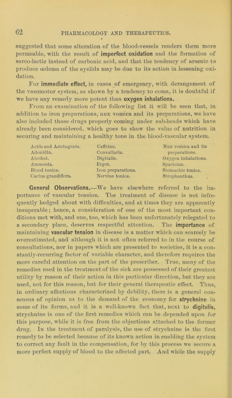 suggested that some alteration of the blood-vessels renders them more permeable, with the result of Imperfect oxidation and the formation of sarco-lactic instead of carbonic acid, and that the tendency of arsenic to produce oedema of the eyelids may be due to its action in lessening oxi- dation. For immediate effect, in cases of emergency, with derangement of the vasomotor s}-stem, as shown by a tendency to coma, it is doubtful if we have any remedy more potent than oxygen inhalations. From an examination of the following list it will be seen that, in addition to iron preparations, nux vomica and its preparations, we have also included those drugs properly coming under sub-heads which have already been considered, which goes to show the value of nutrition in securing and maintaining a healthy tone in the blood-vascular sj^stem. Acids and Astringents. Adonidin. Alcohol. Ammonia. Blood tonics. Cactus grandiflora. Caffeine. Convallaria. Digitalis. Ergot. Iron preparations. Nervine tonics. Nux voihica and its preparations. Oxygen inhalations. Sparteine. Stomachic tonics. Strophanthus. General Observations.—We have elsewhere referred to the im- portance of vascular tension. The treatment of disease is not infre- quently hedged about with difficulties, and at times the}' are apparently insuperable; hence, a consideration of one of the most important con- ditions met with, and one, too, which has been unfortunately relegated to a secondary place, deserves respectful attention. The importance of maintaining vascular tension in disease is a matter which can scarcely be overestimated, and although it is not often referred to in the course of consultations, nor in papers which are presented to societies, it is a con- stantly-recurring factor of variable character, and therefore requires the more careful attention on the part of the prescribes True, many of the remedies used in the treatment of the sick are possessed of their greatest utility by reason of their action in this particular direction, but they are used, not for this reason, but for their general therapeutic effect. Tims, in ordinary affections characterized by debility, there is a general con- sensus of opinion as to the demand of the economy for strychnine in some of its forms, and it is a well-known fact that, next to digitalis, strychnine is one of the first remedies which can be depended upon for this purpose, while it is free from the objections attached to the former drug. In the treatment of paralysis, the use of strychnine is the first remedy to be selected Ijecause of its known action in enabling the system to correct any fault in the compensation, for by this process we secure a more perfect supply of blood to the affected part. And while the supply