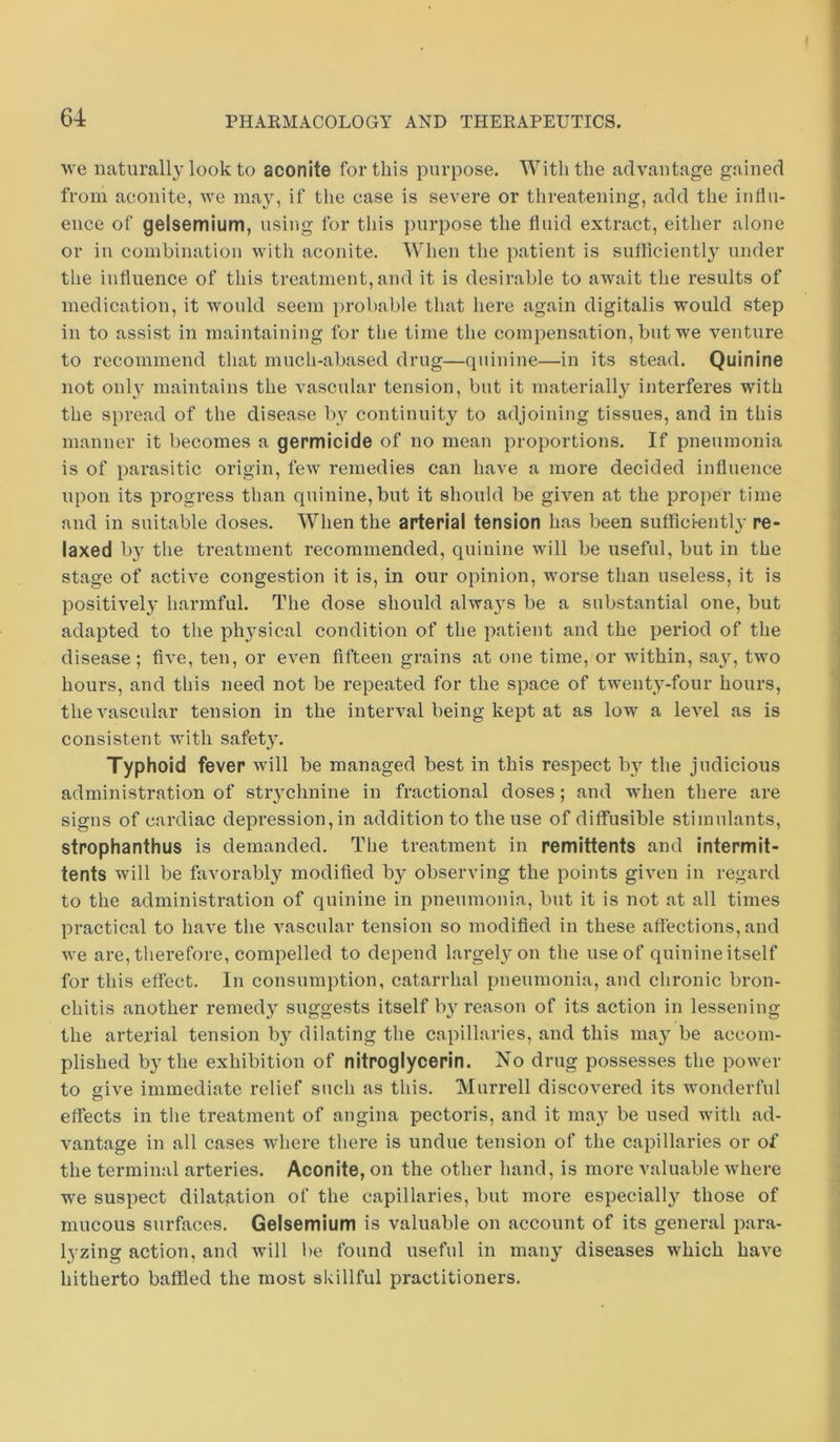 we naturally look to aconite for this purpose. With the advantage gained from aconite, we ina}, if the case is severe or threatening, add the influ- ence of gelsemium, using for this purpose the fluid extract, either alone or in combination with aconite. When the patient is suflicientl}^ under the influence of this treatment, and it is desirable to await the results of medication, it would seem i)robable that here again digitalis would step in to assist in maintaining for the time the compensation, but we venture to recommend that much-abased drug—quinine—in its stead. Quinine not only maintains the vascular tension, but it materially interferes with the spread of the disease by continuity to adjoining tissues, and in this manner it becomes a germicide of no mean proportions. If pneumonia is of parasitic origin, few remedies can have a more decided influence upon its progress than quinine, but it should be given at the pro])er time and in suitable doses. When the arterial tension has been sufficiently re- laxed b}^ the treatment recommended, quinine will be useful, but in the stage of active congestion it is, in our opinion, worse than useless, it is positively harmful. The dose should always be a substantial one, but adapted to the ph}^sical condition of the patient and the period of the disease; five, ten, or even fifteen grains at one time, or within, say, two hours, and this need not be repeated for the space of twenty-four hours, the vascular tension in the interval being kept at as low a level as is consistent with safety. Typhoid fever will be managed best in this resjoect by the judicious administration of stiychnine in fractional doses; and when there are signs of cardiac depression, in addition to the use of diffusible stimulants, strophanthus is demanded. The treatment in remittents and intermit- tents will be favorably modified by observing the points given in regard to the administration of quinine in pneumonia, but it is not at all times practical to have the vascular tension so modified in these affections, and we are, therefore, compelled to depend largely on the use of quinine itself for this effect. In consumption, catarrhal pneumonia, and chronic bron- chitis another remedy suggests itself b3m’eason of its action in lessening the arterial tension by dilating the capillaries, and this may be accom- plished by the exhibition of nitroglycerin. No drug possesses the power to give immediate relief such as this. Murrell discovered its wonderful effects in the treatment of angina pectoris, and it may be used with ad- vantage in all cases where there is undue tension of the capillaries or of the terminal arteries. Aconite, on the other hand, is more valuable where we suspect dilatation of the capillaries, but more especially those of mucous surfaces. Gelsemium is valuable on account of its general para- lyzing action, and will be found useful in many diseases which have hitherto baffled the most skillful practitioners.