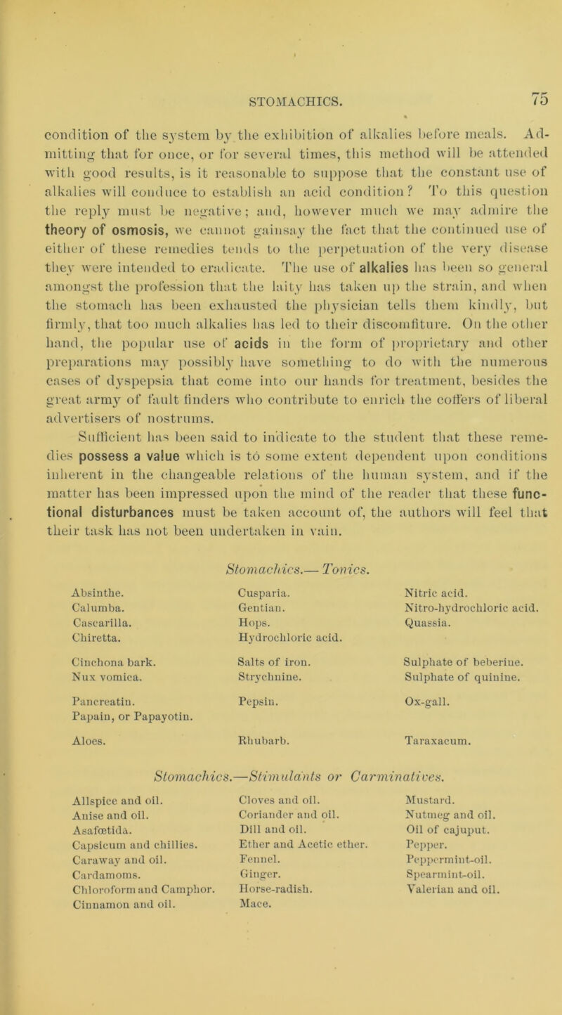 condition of the S3'stem tlie exhibition of alkalies before meals. Ad- mitting that for once, or I'or several times, this method will be attended with good resnlts, is it reasonable to sni)pose tliat the constant use of alkalies will conduce to establish an acid condition? 'I'o this question the repl_y must be negative; and, however much we ma_v admire the theory of osmosis, we cannot gainsay the fact that the continued use of either of these remedies tends to the perpetuation of the very disease they were intended to eradicate. TMie use of alkalies has been so general amongst the i)rofession that the laity has taken np the strain, and when the stomach has been exhausted the physician tells them kindly, but lirmly, that too much alkalies has led to tlieir discomfiture. On the other hand, the popular use of acids in the form of ])roi)rietary and other prei)arations may possibly have something to do with the numerous cases of dyspepsia that come into our hands for treatment, l)esides the great arni}^ of fault finders who contribute to enrich the cotfers of liberal advertisers of nostrums. Sufficient has been said to indicate to the student that these reme- dies possess a value which is to some extent dependent ui)on conditions inherent in the changeable relations of the human system, and if the matter has been impressed upon the mind of the reader that these func- tional disturbances must be taken account of, the authors will feel that their task has not been undertaken in vain. Absinthe. Calumba. Cascarilla. Chiretta. Cinchona bark. Nux vomica. Pancreatiu. Papain, or Papayotin. Aloes. Stomachics.— Tonics. Cusparia. Gentian. Hops. Hydrochloric acid. Salts of iron. Stiychniue. Pepsin. Rhubarb. Nitric acid. Nitro-hydrochloric acid. Quassia. Sulphate of beberiue. Sulphate of quinine. Ox-gall. Taraxacum. Stomachics.—Stimiddnts or Carminatives. Allspice and oil. Anise and oil. Asafcetida. Capsicum and chillies. Caraway and oil. Cardamoms. Chloroform and Camphor. Cinnamon and oil. Cloves and oil. Coriander and oil. Dill and oil. Ether and Acetic ether. Fennel. Ginger. Horse-radish. Mace. Mustard. Nutmeg and oil. Oil of cajuput. Pepper. Pcpi)crmint-oil. Spearmint-oil. Valerian and oil.