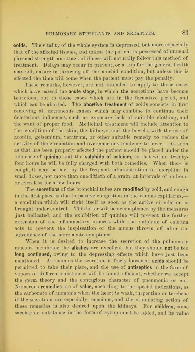 colds. The vitality of the whole sj'stem is depressed, but more especially that of the affected tissues, and unless the patient is possessed of unusual pln^sical strength an attack of illness will naturally follow this method of treatment. Delays may occur to prevent, or a trip for the general health may aid, nature in throwing off the morbid condition, but unless this is effected the time will come when the patient must pay the penalty'. These remarks, however, are not intended to ap[)ly to those cases which have passed the acute stage, in which the secretions have become tenacious, but to those cases which are in the formative period, and which can be aborted. The abortive treatment of colds consists in first removing all extraneous causes ^vhich ma}'^ combine to continue their deleterious influences, such as exposure, lack of suitable clothing, and the Avant of proper food. Medicinal treatment wdll include attention to the condition of the skin, tlie kidneys, and the bowels, with the use of aconite, gelsemium, veratrum, or other suitable remedy to reduce the activitj' of the circulation and overcome any tendency to fever. As soon as that has been properly effected the patient should be placed under tlie influence of quinine and the sulphide of calcium, so that Avithin twenty- four hours he will be fully charged Avith both remedies. When there is cough, it ma^'^ be met b}^ the frequent administration of morphine in small doses, not more than one-fiftieth of a grain, at inten^als of an hour, or eA’en less for a few hours. The secretions of the bronchial tubes are modified-b3 cold, and cough in the first place is due to passiA'e congestion in the A'enous capillaries,— a condition which will right itself as soon as the active circulation is brought under control. This latter will be accomplished by the measures just indicated, and the exliibition of quinine Avill prevent the further extension of the inflammatory process, while the sulphide of calcium acts to prevent the inspissation of the mucus thrown off after the subsidence of the more acute s^'mptoms. When it is desired to increase the secretion of the pulmonary mucous membrane tlie alkalies are excellent, but the} should not be too long continued, owing to the depressing effects AV'hich haA'e just been mentioned. As soon as the secretion is freel} loosened, acids should be permitted to take their place, and the use of antiseptics in the form of A^apors of different substances will be found efTicieut, w'hether Ave accept the germ theoiy and the contagious character of pneumonia or not. Numerous remedies are of value, according to the special indications, as the carbonate of ammonia A\hen the heart is Av'eak, turpentine or terebene if the secretions are especiall}' tenacious, and the stimulating action of these remedies is also desired upon the kidne3's. For children, some saccharine substance in the form of syrup must be added, and its value