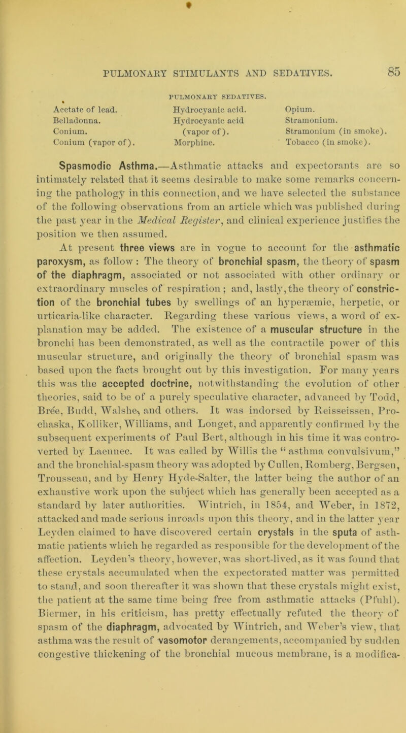 f PULMONARY STIMULANTS AND SEDATIVES. 85 Acetate of lead. Belladouna. Conium. Conium (vapor of). PULMONARY SEDATIVES. Hydrocyanic acid. Hydrocyanic acid Opium. Stramonium. Stramonium (in smoke). Tobacco (in smoke). (vapor of). Morphine. Spasmodic Asthma.—Asthmatic attacks and expectorants are so intimately related that it seems desirable to make some remarks concern- ing the pathology in this connection, and tve have selected the substance of the following observations from an article Avhich was iiublished during the past \’ear in the Mexlical Register^ and clinical experience justifies the position we then assumed. At present three views are in vogue to account for the asthmatic paroxysm, as follow: The tlieory of bronchial spasm, the theory of spasm of the diaphragm, associated or not associated with other ordinary or extraordinary muscles of respiration ; and, lastly, the tlieory of constric- tion of the bronchial tubes by swellings of an hyperoemic, herpetic, or urticaria-like character. Kegarding these various views, a word of ex- planation may be added. The existence of a muscular structure in the bronchi has been demonstrated, as well as the contractile power of this muscular structure, and originally the theoiy of bronchial spasm was based upon the facts brought out by this investigation. For maiy years this was the accepted doctrine, notwithstanding the evolution of other theories, said to be of a pureh speculative character, advanced by Todd, Bree, Budd, Walshe^, and others. It was indorsed by Beisseissen, Pro- chaska, Kolliker, Williams, and Longet, and apparentl}' confirmed by the subsequent experiments of Paul Bert, although in his time it was contro- verted by Laennec. It was called by Willis the “ asthma convulsivum,” and the bronchial-spasm theory was adopted by Cullen, Romberg, Bergsen, Trousseau, and by Heniy Ilyde-Salter, the latter being the author of an exhaustive work upon the suliject which has generally been accepted as a standard by later authorities. Wintrich, in 1854, and Weber, in 1872, attacked and made serious inroads u[)on this theory, and in the latter year Leyden claimed to have discovered certain crystals in the sputa of asth- matic patients which he regarded as responsible for the development of the affection. Leyden’s theory, hoAvever, was short-lived, as it was found that these crystals accumulate<l when the exjiectorated matter was permitted to stand, and soon thereafter it was shown that these crystals might exist, the patient at the same time being free from asthmatic attacks (Pfuhl). Biernier, in his criticism, has pretty effectually refuted the theory of spasm of the diaphragm, advocated by Wintrich, and Weber’s view, that asthma was the resuit of vasomotor derangements, accompanied b}' sudden congestive thickening of the bronchial mucous membrane, is a modifica-