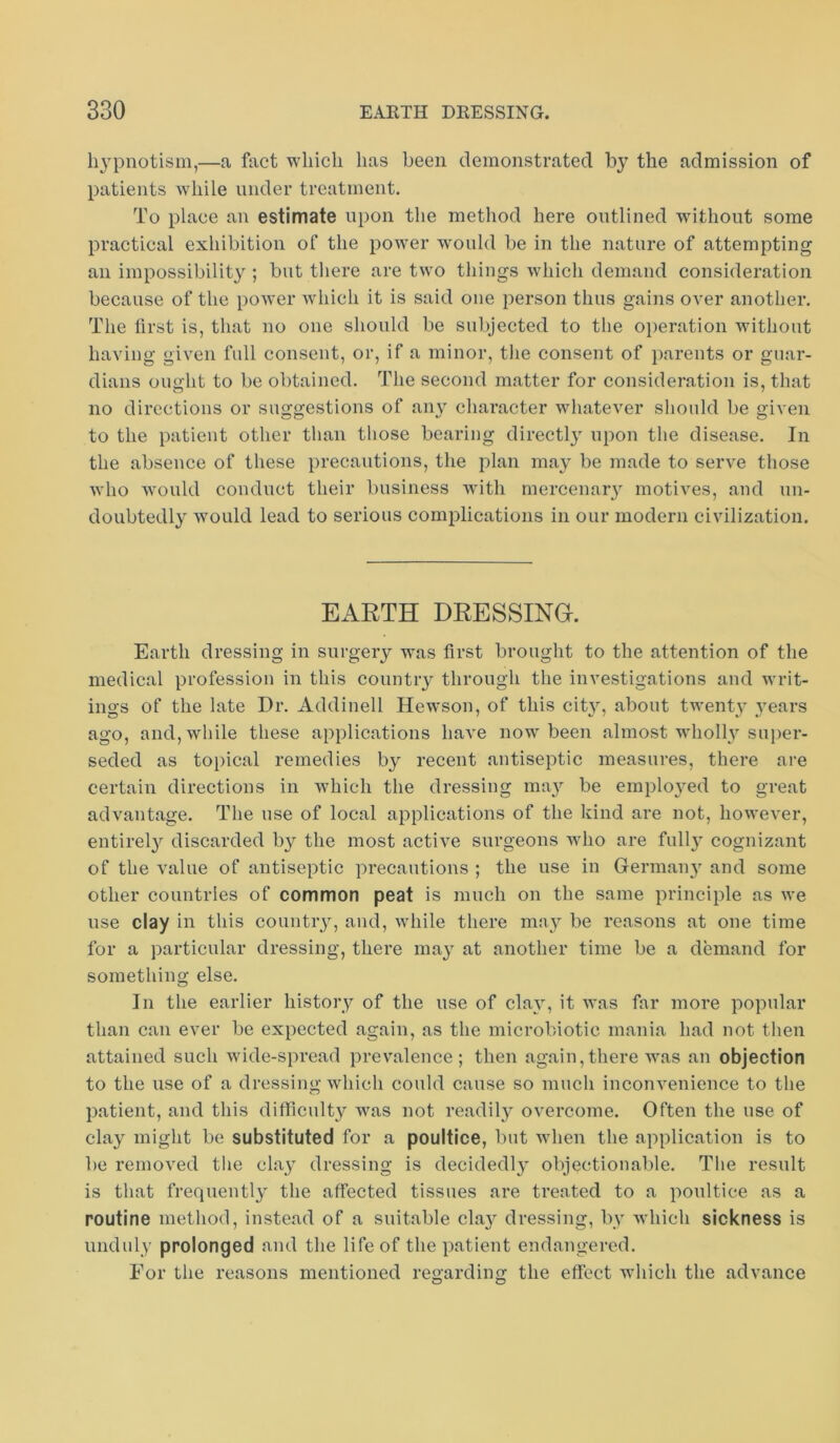 hypnotism,—a hict which has been demonstrated by the admission of patients while under treatment. To place an estimate upon the method here outlined without some practical exhibition of the power would be in the nature of attempting an impossibility ; but there are two things Avhich demand consideration because of the power which it is said one person thus gains OA'er another. The first is, that no one should be subjected to the oiieration without having given full consent, or, if a minor, tlie consent of parents or guar- dians ought to be obtained. The second matter for consideration is, that no directions or suggestions of aii}^ character whatever slionld be given to the patient other than those bearing directly upon the disease. In the absence of these precautions, the plan may be made to serve those Avho w^ould conduct their business with mercenar}’^ motives, and un- doubtedly would lead to serious complications in our modern civilization. EARTH DRESSINH. Earth dressing in surgery was first brought to the attention of the medical profession in this countiy through the investigations and writ- ings of the late Dr. Addinell Hewson, of this cit}’’, about twent}' years ago, and, while these applications have now been almost wholly super- seded as topical remedies by recent antiseptic measures, there are certain directions in which the dressing ma}’- be emplojmd to great advantage. The use of local applications of the kind are not, however, entirel}^ discarded by the most active surgeons who are fully cognizant of the value of antiseptic precautions ; the use in Germaiyy and some other countries of common peat is much on the same principle as we use clay in this countiy, and, while there may be reasons at one time for a particular dressing, there may at another time be a demand for something else. In the earlier history of the use of cla}, it was far more popular than can ever be expected again, as the microbiotic mania had not then attained such wide-spread prevalence; then again,there was an objection to the use of a dressing which could cause so much inconvenience to the patient, and this difficult}' was not readily overcome. Often the use of clay might be substituted for a poultice, but when the application is to be removed the clay dressing is decidedly objectionable. The result is that frequently the affected tissues are treated to a poultice as a routine method, instead of a suitable cla}^ dressing, by which sickness is unduly prolonged and the life of the patient endangered. For the reasons mentioned regarding the effect which the advance O O