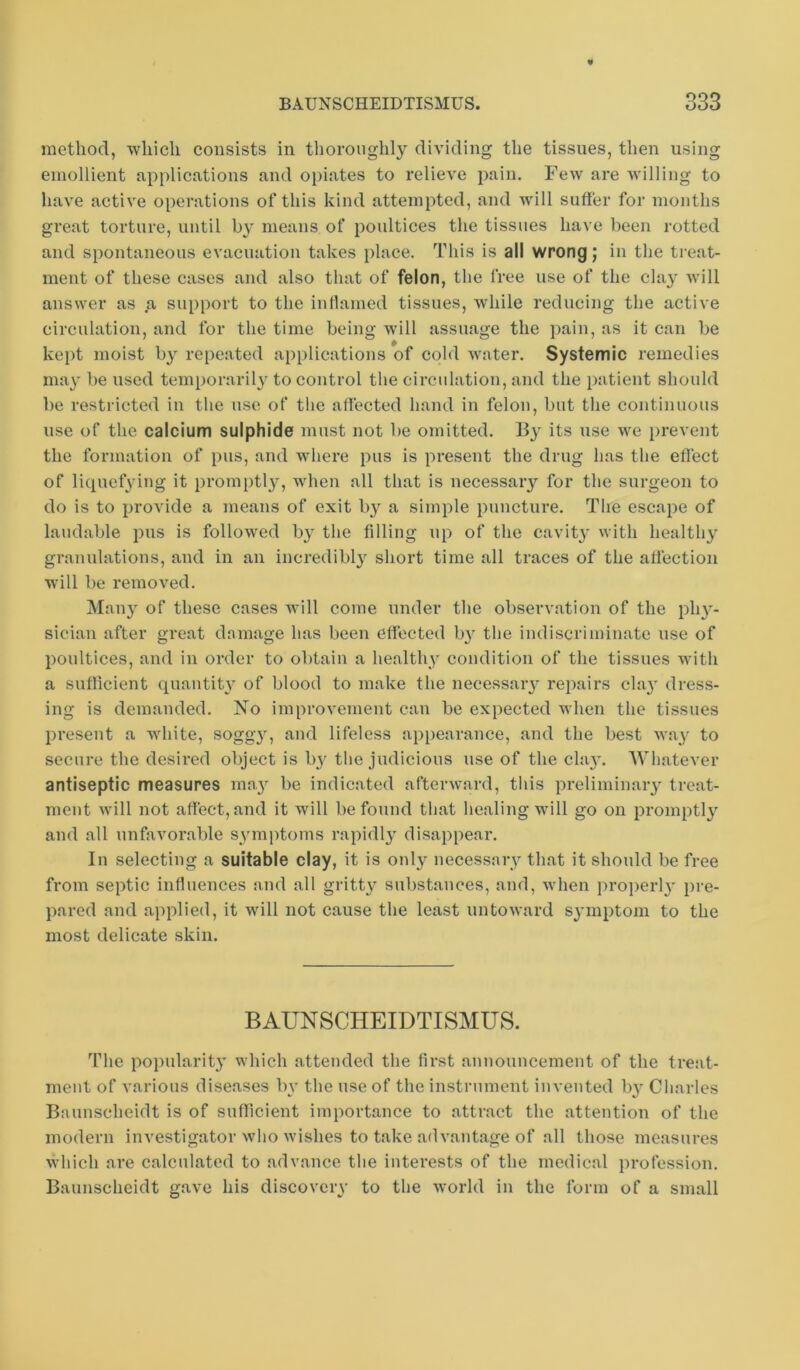 method, ■which consists in thoroughly dividing the tissues, then using emollient applications and opiates to relieve pain. Few are willing to have active operations of this kind attempted, and will suffer for months great torture, until by means of poultices the tissues have been rotted and spontaneous evacuation takes place. This is all wrong; in the treat- ment of these cases and also that of felon, the free use of the claj' will answer as a support to the indamed tissues, while reducing the active circulation, and for the time being will assuage the pain, as it can be kept moist by repeated applications of cold water. Systemic remedies ma}' be used temporaril3^ to control the circulation, and the patient should be restricted in the use of the affected hand in felon, but the continuous use of the calcium sulphide must not be omitted. By its use we prevent the formation of pus, and where pus is present the drug has the eflect of licpiefying it promptl}^ when all that is necessary for the surgeon to do is to provide a ineans of exit by a simple puncture. The escape of laudable pus is followed by the filling up of the cavitj' with healthy granulations, and in an incredibly short time all traces of the affection will be removed. Many of these cases will come under the observation of the phy- sician after great damage has been effected b}' the indiscriminate use of poultices, and in order to obtain a healthy condition of the tissues with a sufficient quantity of blood to make the necessaiy repairs clay dress- ing is demanded. No improvement can be expected when the tissues present a white, sogg}', and lifeless appearance, and the best way to secure the desired object is b}' the judicious use of the clay. Whatever antiseptic measures may be indicated afterward, this preliminary treat- ment will not affect, and it will be found that healing will go on promptl}'^ and all unfavorable symptoms rapidly disappear. In selecting a suitable clay, it is only necessary that it should be free from septic influences and all gritty substances, and, when i)roperl3' pre- pared and applied, it will not cause the least untoward symptom to the most delicate skin. BAUNSCHEIDTISMUS. The popularity' which attended the first announcement of the treat- ment of various diseases bv the use of the instrument invented by Charles Baunscheidt is of sufficient importance to attract the attention of the modern investigator who wishes to take advantage of all those measures which are calculated to advance the interests of the medical profession. Baunscheidt gave his discovery to the world in the form of a small