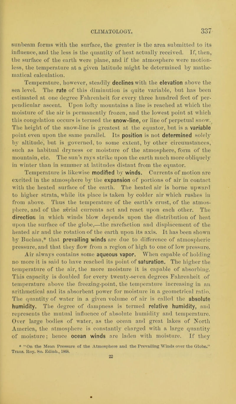 sunbeam forms with the surface, the greater is the area submitted to its iiittueuce, and the less is the quantity of heat actually received. If, then, the surface of the earth were plane, and if the atmosphere were motion- less, the temperature at a given latitude might be determined b}' mathe- matical calculation. Temperature, however, steadil}^ declines with the elevation above the sea level. The rate of this diminution is quite variable, l)ut has been estimated at one degree Fahrenheit for eveiy three hundred feet of per- ])endicular ascent. Upon lofty mountains a line is reached at which the moisture of the air is permanently frozen, and the lowest point at which this congelation occurs is termed the snow-line, or line of perpetual snow. The height of the snow-line is greatest at the equator, but is a variable point even upon the same parallel. Its position is not determined solelv by altitude, but is governed, to some extent, by other circumstances, such as habitual dryness or moisture of the atmosphere, form of the mountain, etc. The sun’s rays strike upon the earth much more obliqueh' in winter than in summer at latitudes distant from the equator. Temperature is likewise modified by winds. Currents of motion are excited in the atmosphere by the expansion of portions of air in contact with the heated surface of the earth. The heated air is borne upward to higher strata, Avhile its place is taken by colder air which rushes in from above. Thus the temperature of the earth’s crust, of the atmos- phere, and of the aAirial currents act and react upon each other. The direction in which winds bloAv depends upon the distribution of bent upon the surface of the globe,—the rarefaction and displacement of the heated air and the rotation of the earth upon its axis. It has been shown b}' Buchan,* that prevailing winds are due to difterence of atmospheric pressure, and that they How from a region of high to one of low pressure. Air always contains some aqueous vapor. When capable of holding no more it is said to have reached its point of saturation. The higher the temperature of the air, the more moisture it is capable of absorlfmg. This capacity is doubled for every twenty-seven degrees Fahrenheit of temperature above the freezing-point, the temperature increasing in an arithmetical and its absorbent poAver for moisture in a geometricnl ratio. The quantity of Avater in a given volume of air is called the absolute humidity. The degree of dampness is termed relative humidity, and represents the mutual influence of absolute humidity and tenq)erature. 0\'er large bodies of water, as the ocean and great lakes of North America, the atmosphere is constantly charged with a large quantity of moisture; hence ocean winds are laden AA-ith moisture. If the}’ * “On the Mean Pressure of the Atmosphere and the Prevailing AA’inds over the Globe.” Trans. Roy. So. Ediub., 1868. 22