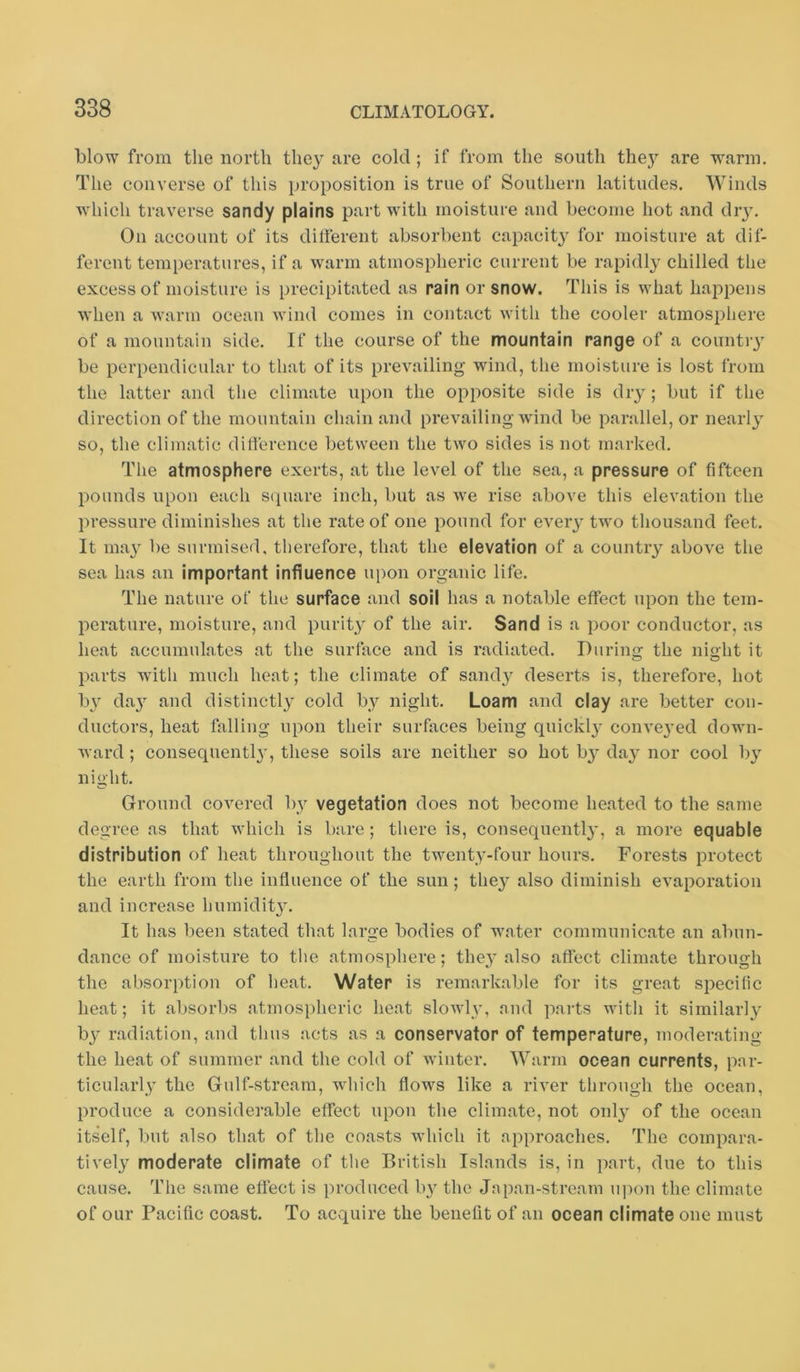 blow from the north they are cold; if from the south they are warm. The converse of this proposition is true of Southern latitudes. Winds which traverse sandy plains part with moisture and become hot and diy. On account of its different absorbent capacit^^ for moisture at dif- ferent temperatures, if a warm atmospheric current be rapidly chilled the excess of moisture is precipitated as rain or snow. This is what happens when a warm ocean wind comes in contact with the cooler atmosphere of a mountain side. If the course of the mountain range of a countiy be perpendicular to that of its prevailing wind, the moisture is lost from the latter and the climate upon the opposite side is dry; but if the direction of the mountain chain and prevailing wind be parallel, or nearly so, the climatic difference between the two sides is not marked. The atmosphere exerts, at the level of the sea, a pressure of fifteen pounds upon each scpuire inch, but as we rise above this elevation the pressure diminishes at the rate of one pound for every two thousand feet. It may be surmised, therefore, that the elevation of a country above the sea has an important influence upon organic life. The nature of the surface and soil has a notable effect upon the tem- perature, moisture, and purity of the air. Sand is a poor conductor, as heat accumulates at the surface and is radiated. Diirino- the niolit it o o parts with much heat; the climate of sandy deserts is, therefore, hot by da}’^ and distinctl} cold by night. Loam and clay are better con- ductors, heat falling upon their surfaces being quickly conveyed down- ward ; consequently, these soils are neither so hot by day nor cool by night. Ground covered by vegetation does not become heated to the same degree as that which is bare; there is, consequent!}’, a more equable distribution of heat throughout the twenty-four hours. Forests protect the earth from the influence of the sun; they also diminish evaporation and increase humidity. It has been stated tliat large bodies of water communicate an abun- dance of moisture to tlie atmosphere; they also affect climate through the absorption of heat. Water is remarkable for its great specific heat; it absorbs atmospheric heat sloAvly, nnd paits with it similarly by radiation, and thus acts as a conservator of temperature, moderating the heat of summer and the cold of winter. Warm ocean currents, par- ticularly the Gulf-stream, which flows like a river through the ocean, produce a considerable effect upon the climate, not 011I3’ of the ocean itself, but also that of the coasts Avhich it approaches. The compara- tively moderate climate of the British Islands is, in part, due to this cause. The same effect is produced by the Jnpan-streain u])on the climate of our Pacific coast. To acquire the benefit of an ocean climate one must