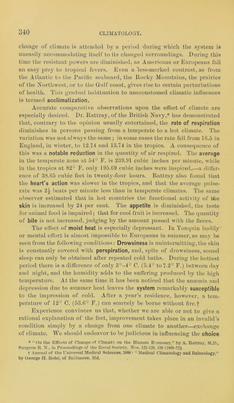 change of climate is attended by a period during which the s^ystem is iineasil}'’ acconiniodating itself to its changed surroundings. During this time the resistant powers are diminished, as Americans or Europeans fall an eas}^ pi’ey to troi)ical fevers. Even a ’less-m:irked contrast, as from the Atlantic to tlie Pacilic seaboard, the Koeky Mountains, the prairies of the Nortliwest, or to the Gulf coast, gives rise to certain perturbations of health. Tins gr;ulual habituation to unaccustomed climatic inlluences is termed acclimatization. Accurate comparative observations upon the effect of climate are especially desired. Dr. Rattray, of the British Navy,* has demonstrated that, contraiy to the opinion usually entertained, the rate of respiration diminishes in persons passing from a temperate to a hot climate. The variation was not alwa^’s the same ; in some cases the rate fell from 16.5 in England, in winter, to 12.T4 and 13.74 in the tropics. A consequence of this was a notable reduction in the quantity of air respired. The average in the temperate zone at 54° F. is 239.91 cubic inches per minute, while in the tropics at 82° F. only 195.69 cubic inches were inspired,—a differ- ence of 38.65 cubic feet in twent^’-four hours. Rattray also found that the heart’s action was slower in the tropics, and that the average pulse- rate was 2^ beats per minute less than in temperate climates. The same observer estimated that in hot countries the functional activit}* of Uie skin is increased by 24 per cent. The appetite is diminished, the taste for animal food is ini[)aired; that for cool fruit is increased. The quantity of bile is not increased, judging by the amount passed with the faeces. The effect of moist heat is esp'eciall^^ depressant. In Tonquin bodily or mental effort is almost impossible to Europeans in summer, as ma,y be seen from the following conditions: Drowsiness is unintermitting,the skin is constantly covered with perspiration, and, spite of drowsiness, sound sleep can only be obtained after repeated cold baths. During the hottest period there is a difference of only 3°-4° C. (5.4° to 7.2° F.) between day and night, and the humidity adds to the suffering produced b}^ the hi(i-li temperature. At the same time it has been noticed that the aimemia .and depression due to summer heat leaves the system remarkabl}’ susceptible to the impression of cold. After a year’s residence, however, a tem- perature of 12° C. (53.6° F.) can scarcely be borne without fire.f Experience convinces ns that, whether we are able or not to give a rational explanation of the fact, improvement takes place in an invalid’s condition simply by a change from one climate to another—excliange of climate. We should endeavor to be judicious in influencing the choice * “ On the Effects of Change of Climate on the Human Economy,” by A. Eattraj-, M.D., Surgeon R. N., in Proceedings of the Royal Society. Nos. 122-126, 1.39 (1869-72). t Annual of the Universal Medical Sciences, 1888: ‘‘Medical Climatology and Balneology,” by George H. Rohe, of Baltimore, Md.