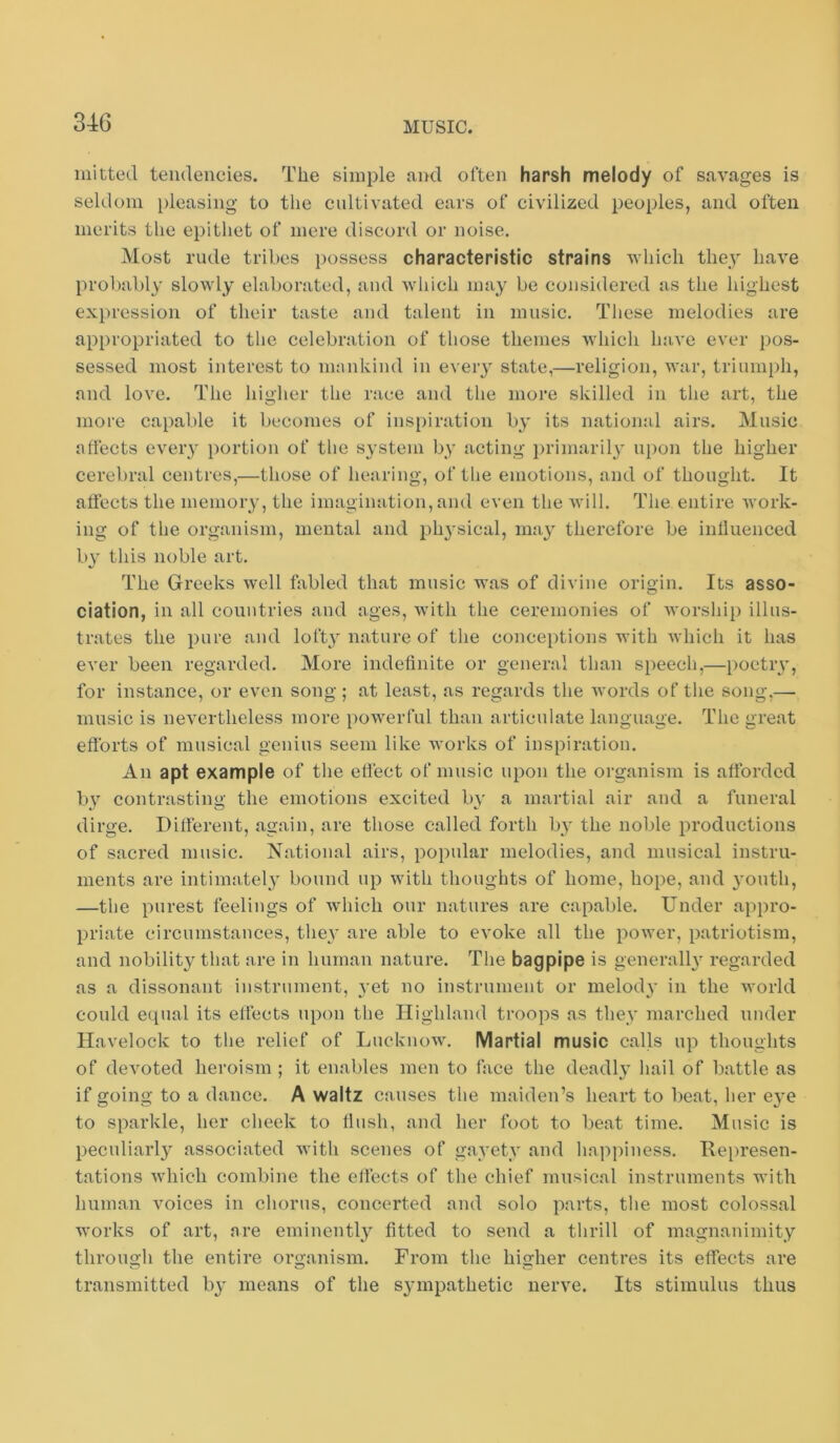 milted tendencies. The simple and often harsh melody of savages is seldom pleasing to the cultivated ears of civilized peoples, and often merits tlie epithet of mere discord or noise. Most rude tribes possess characteristic strains which they have prof)ably slowly elaborated, and which may be considered as the highest expression of their taste and talent in music. Tliese melodies are appropriated to the celebration of those themes which have ever pos- sessed most interest to nnmkind in every state,—religion, war, triumph, and love. The higher the race and the more skilled in the art, the more capable it becomes of insi)iration by its national airs. Music affects eveiy portion of the system by acting })rimaril3’ ui)on the higher cerebral centres,—those of hearing, of the emotions, and of thought. It affects the memoiy, the imagination, and even the will. The entire work- ing of the organism, mental and ph^'sical, ma} therefore be influenced ly this noble art. The Greeks well fabled that music was of divine origin. Its asso- ciation, in all countries and ages, with the ceremonies of worship illus- trates the pure and loft} nature of the conceptions with which it has ever been regarded. More indefinite or general than speech,—poetry, for instance, or even song; at least, as regards the words of the song,— music is nevertheless more j)Owerful than articulate language. The great efforts of musical genius seem like works of inspiration. An apt example of the effect of music upon the organism is afforded by contrasting the emotions excited by a martial air and a funeral dirge. Different, again, are those called forth by the noble productions of sacred music. National airs, popular melodies, and musical instru- ments are intimately bound up with thoughts of home, hope, and youth, —the purest feelings of which our natures are capable. Under appro- priate circumstances, they are able to evoke all the power, patriotism, and nobility that are in human nature. The bagpipe is generally regaixled as a dissonant instrument, yet no instrument or melody in the world could equal its effects upon the Highland troops as they marched under Havelock to the relief of Lucknow. Martial music calls up thoughts of devoted heroism ; it enables men to face the deadly hail of battle as if going to a dance. A waltz causes the maiden’s heart to beat, her eye to sparkle, her cheek to flush, and her foot to beat time. Music is peculiarly associated with scenes of gayety and happiness. Hei)resen- tations which combine the effects of the chief musical instruments with human voices in chorus, concerted and solo parts, the most colossal works of art, are eminently fitted to send a thrill of magnanimity through the entire organism. From the higher centres its effects are transmitted by means of the sympathetic nerve. Its stimulus thus