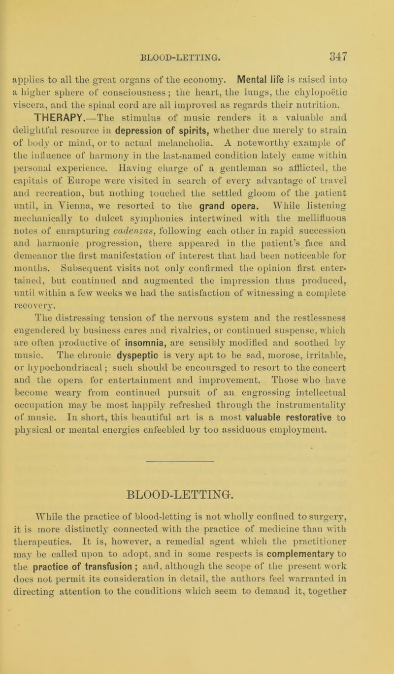 applies to all the great organs of the econoni}’. Mental life is raised into a higher sphere of consciousness; tlie heart, the lungs, the chylopoetic viscera, and the spinal cord are all improved as regards their nutrition. THERAPY.—The stimulus of music renders it a valuable and delightful resource in depression of spirits, whether due merel3’ to strain of body or mind, or to actual melancholia. A noteworth}- example of the inlluence of harmony in the last-named condition lately came within personal experience. Having charge of a gentleman so atilicted, the capitals of Europe were visited in search of every advantage of travel and recreation, but nothing touched the settled gloom of the patient until, in Vienna, we resorted to the grand opera. While listening mechanically to dulcet symphonies intertwined with the mellitluous notes of enrapturing cadenzas, following each other in rapid succession and harmonic progression, there appeared in the patient’s face and demeanor the lirst manifestation of interest that had been noticeable for months. Subse([uent visits not only confirmed the opinion first enter- tained, but continued and augmented the im])ression thus produced, until within a few weeks we had the satisfaction of witnessing a complete recover}'. T'he distressing tension of the nervous system and the restlessness engendered by business cares and rivalries, or continued suspense, which are often productive of insomnia, are sensibly modified and soothed by music. The chronic dyspeptic is very apt to be sad, morose, irritable, or hypochondriacal; such should be encouraged to resort to the concert and the opera for entertainment and improvement. Those who have become weary from continued pursuit of an engrossing intellectual occupation may be most happily refreshed through the instrumentality of music. In short, this beautiful art is a most valuable restorative to physical or mental energies enfeebled by too assiduous employment. BLOOD-LETTINO. While the practice of blood-letting is not wholly confined to surgery, it is more distinctly connected with the practice of medicine than with therapeutics. It is, however, a i*emedial agent which the jiractitioner may be called upon to adopt, and in some respects is complementary to the practice of transfusion ; and, although the scope of the present work does not permit its consideration in detail, the authors feel warranted in directing attention to the conditions which seem to demand it, together