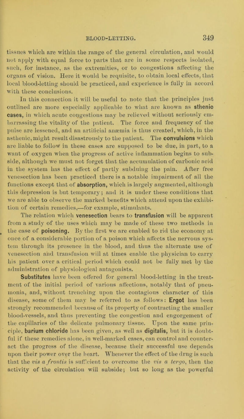 tissues 'vvliicli are within the range of the general circulation, and Avould nut appl}' with equal force to parts that are in some respects isolated, such, for instance, as the extremities, or to congestions affecting the organs of vision. Here it would he requisite, to obtain local effects, that local blood-letting should be practiced, and experience is full}' in accord with these conclusions. In this connection it will be useful to note that the principles just outlined are more especially applicable to wluit are known as sthenio cases, in which acute congestions ma}' be relieve<l without seriously em- barrassing the vitality of the patient. The force and frequency of the pulse are lessened, and an artificial anaemia is thus created, which, in the asthenic, might result disastrously to the patient. The convulsions which are liable to follow in these cases are supposed to be due, in part, to a want of oxygen when the progress of active inflammation begins to sub- side, although we must not forget that the accumulation of carbonic acid in the system has the effect of partly subduing the pain. After free venesection has been practiced there is a notable impairment of all the functions except that of absorption, which is largely augmented, although this depression is but temporaiy; and it is under these conditions that we are able to observe the marked benefits which attend upon the exhibi- tion of certain remedies,—for example, stimulants. The relation which venesection bears to transfusion will be apparent from a study of the uses which may be made of these two methods in the case of poisoning. By the first Ave are enabled to rid the economy at once of a considerable portion of a poison which affects the nervous sys- tem through its presence in the blood, and thus the alternate use of venesection aiid transfusion Avill at times enable the physician to carry his patient over a critical iieriod Avhich could not be fully met b} the administration of physiological antagonists. Substitutes have been offered for general blood-letting in the treat- ment of the initial period of various affections, notably that of pneu- monia, and, Avithout trenching upon the contagious character of this disease, some of them may be referred to as folloAvs: Ergot has been strongly recommended because of its property of contracting the smaller blood-vessels, and thus ])reventing the congestion and engorgement of the capillaries of the delicate pulmonary tissue. Upon the same prin- ciple, barium chloride has been given, as aa'cII as digitalis, but it is doubt- ful if these remedies alone, in Avell-marked cases, can control and counter- act the progress of the disease, because their successful use depends upon their power over the heart. Whenever the effect of the drug is such that the vis a frontis is suffcient to overcome the v,is a tergo^ then the activity of the circulation Avill subside; but so long as the poAverful