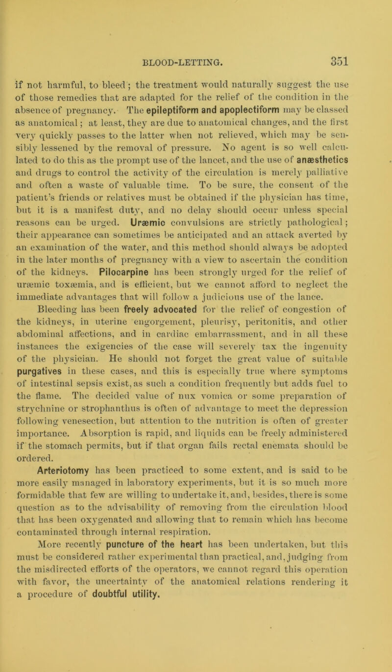 if not harmful, to bleed ; the treatment would naturally suggest the use of those remedies that are adapted for the relief of the condition in the absence of pregnanc3^ The epileptiform and apoplectiform may be classed as anatomical; at least, they are due to anatomical changes, and the first very quickly passes to the latter when not relieved, which ma^' be sen- sibly lessened by the removal of pressure. No agent is so well calcu- lated to do this as the prompt use of the lancet, and the use of anaesthetics and drugs to control the activity of the circulation is merely palliative and often a waste of valuable time. To be sure, the consent of the patient’s friends or relatives must be obtained if the physician has time, but it is a manifest duty, and no delay should occur unless special reasons can be urged. Uraemic convulsions are strictly pathological; their appearance can sometimes be anticipated and an attack averted by an examination of the water, and this method should always be adopted in the later months of pregnancy with a view to ascertain the condition of the kidne}s. Pilocarpine has been strongly urged for the relief of unemic toxaemia, and is efiicient, but we cannot afford to neglect the immediate advantages that will follow a judicious use of the lance. Bleeding has been freely advocated for the relief of congestion of the kidneys, in uterine engorgement, pleurisy, peritonitis, and other abdominal affections, and in cardiac embarrassment, and in all these instances the exigencies of the case will severely tax the ingenuit}' of the physician. He should not forget the great A'alue of suitaltle purgatives in these cases, and this is especially true where s3'inptoms of intestinal sepsis exist, as such a condition frequentl,y but adds fuel to the flame. The decided value of mix vomica or some preparation of stiychnine or strophanthus is often of advantage to meet the depression followins: venesection, but attention to the nutrition is often of greater importance. Absorption is rapid, and liquids can be Creel}’ administered if the stomach permits, but if that organ fails rectal enemata should be ordered. Arteriotomy has been practiced to some extent, and is said to be more easil}’ managed in laboratoiy experiments, but it is so much more formidable that few are willing to undertake it, and, besides, there is some question as to the advisability of removing from the circulation blood that has been oxygenated and allowing that to remain which has become contaminated through internal respiration. More recent!}’ puncture of the heart has been undertaken, but this must be considered rather experimental than practical, and, judging from the misdirected efforts of the operators, we cannot regard this operation with favor, the uncertainty of the anatomical relations rendering it a procedure of doubtful utility.