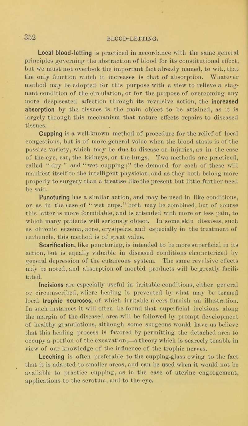 Local blood-letting is practiced in accordance witli the same general principles governing the abstraction of blood for its constitutional ellect, but we must not overlook the important fact alread}' named, to wit., that the only function which it increases is that of absorption. Whatever method may be adopted for this purpose with a view to relieve a stag- nant condition of the circulation, or for the purpose of overcoming any more deep-seated affection through its revulsive action, the increased absorption by the tissues is the main object to be attained, as it is largely through this mechanism that nature eflects repairs to diseased tissues. Cupping is a well-known method of procedure for the relief of local congestions, luit is of more general value when the blood stasis is of the passive variety, which may be due to disease or injuries, as in the case of the eye, ear, the kidneys, or the lungs. Two methods are practiced, called “ dry ” and “ wet cuppingthe demand for each of these will manifest itself to the intelligent physician, and as they both belong more properly to surgery than a treatise like the present but little further need be said. Puncturing has a similar action, and may be used in like conditions, or, as in the case of “ wet cups,” both may be combined, but of course this latter is more formidable, and is attended with more or less pain, to which many patients will seriously object. In some skin diseases, such as chronic eczema, acne, erysipelas, and especially in the treatment of carbuncle, this method is of great value. Scarification, like puncturing, is intended to be more superficial in its action, but is equally valuable in diseased conditions characterized by general depression of the cutaneous system. The same revulsive effects may be noted, and absorption of morbid products will be greatly facili- tated. Incisions are especially useful in irritable conditions, either general or circumscribed, where healing is prevented by what may be termed local trophic neuroses, of wdiich irritable ulcers furnish an illustration. In such instances it will often be found that superficial incisions along the margin of the diseased area will be followed by prompt development of healthy granulations, although some surgeons W'onld have ns believe that this healing process is favored by permitting the detached area to occupy a portion of the excavation,—a theory which is scarcel} tenable in view of our knowledge of the influence of the trophic nerves. Leeching is often preferable to the cupping-glass owing to the fact that it is adapted to smaller areas, and can be used when it would not be available to practice cupping, as in the case of uterine engorgement, applications to the scrotum, and to the eye.