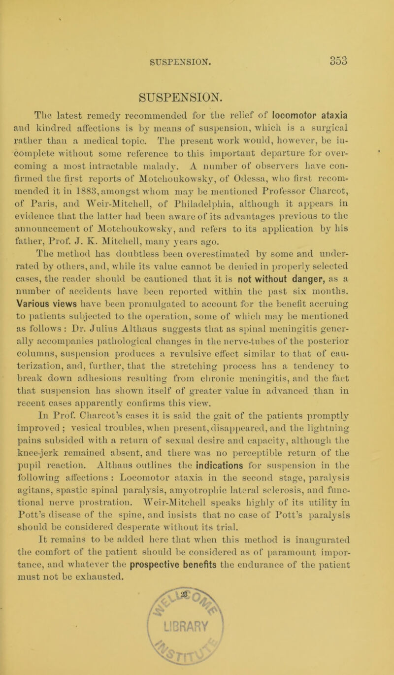 SUSPENSION. SUSPENSION. The latest remedy recommended for the relief of locomotor ataxia and kindred affections is h}’ means of suspension, which is a surgical rather than a medical topic. The present work would, however, be in- complete without some reference to this important departure for over- coming a most intractable mahuh', A number of observers have con- firmed the first reports of MotchoukoAvsk}^ of Odessa, who first recom- mended it in 1883, amongst Avhom may be mentioned Professor Charcot, of Paris, and Weir-Mitchell, of Philadeli)hia, although it appears in evidence that the latter had been aware of its advantages previous to the announcement of Motchoukowsky, and refers to its application by his father, Prof. J. K. Mitchell, many years ago. The method has doubtless been overestimated by some and under- rated by others, and, Avhile its value cannot be denied in ])roi)erl3' selected cases, the reader should be cautioned that it is not without danger, as a number of accidents liaA'e been reported within the ])ast six months. Various views have been promulgated to account for the benefit accruing to i)atients subjected to the operation, some of which nmy be mentioned as folloAvs : Dr. Julius Althaus suggests that as spinal meningitis gener- ally' accomi)anies pathological changes in the nerve-tubes of the posterior columns, sus[)ension produces a revulsive effect similar to that of cau- terization, and, further, that the stretching process has a tendency' to break down adhesions resulting from chronic meningitis, and the fact that suspension has shown itself of greater value in advanced than in recent cases apparently confirms this vicAV. In Prof Charcot’s cases it is said the gait of the patients promptly' improved ; A'esical troubles, Avheii present, disappeared, and the lightning pains subsided Avith a return of sexual desire and capacity', although the knee-jerk remained absent, and there Avas no perceptible return of the pupil reaction. Althaus outlines the indications for suspension in the following affections : Locomotor ataxia in the second stage, paralysis agitans, spastic spinal paralysis, amyotrophic lateral sclerosis, and func- tional nerve ])rostration. Weir-Mitchell speaks highly ot‘ its utility^’ in Pott’s disease of the s[)ine, and insists that no case of I’ott’s paralysis should be considered des])erate without its trial. It remains to be added here that Avhen this method is inaugurated the comfort of the patient should be considered as of paramount impor- tance, and Avhatever the prospective benefits the endurance of the patient must not be exhausted.