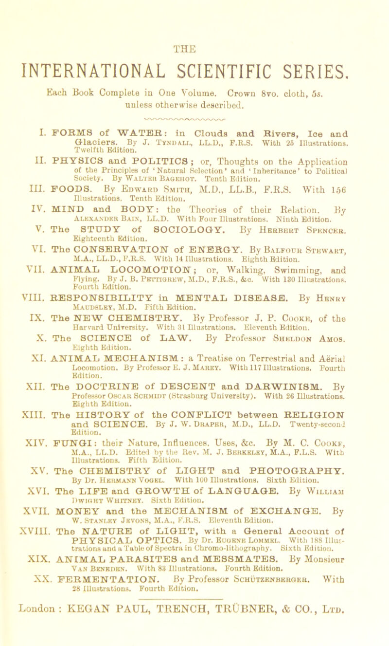 THE INTERNATIONAL SCIENTIFIC SERIES. Each Book Complété in One Volume. Crown 8vo. cloth, 5s. unless otherwise described. I. FORMS of WATER: in Clouds and Hivers, Ice and Glaciers. By J. Tyndall, LL.D., F.R.S. With 25 Illustrations. Twelfth Edition. II. PHYSICS and POLITICS ; or, Thoughts on the Application of the Principles of ‘Natural Sélection’ and ‘ Inheritance’ to Political Society. By Walt eu Bagehot. Tenth Edition. III. FOODS. By Edward Smith, M.D., LL.B., F.R.S. With 156 Illustrations. Tenth Edition. IV7. MIND and BODY : the Théories of their Relation. By Alexander Bain, LL.D. With Pour Illustrations. Niuth Edition. V. The STUDY of SOCIOLOGY. By Herbert Spencer. Eighteenth Edition. VT. The CONSERVATION of ENERGY. By Balfodr Stewart, M.A., LL.D., F.R.S. With H Illustrations. Eighth Edition. VII. ANIMAL LOCOMOTION ; or, Walking, Swimming, and Flying. By J. B. Pstitigrew, M.D., F.R.S., &c. With 180 Illustrations. Fourth Edition. VIH. RESPONSIBILITY in MENTAL DISEASE. By Henry Maudsley, M.D. Fifth Edition. IX. The NEW CHEMISTRY. By Professor J. P. Cooke, of the Harvard Unlversity. With 31 Illustrations. Eleventh Edition. X. The SCIENCE of LAW. By Professor Sheldon Amos. Eighth Edition. XI. ANIMAL MECHANISM : a Treatise on Terrestrial and Aërial Locomotion. By Professor E. J. Marey. With 117 Illustrations. Fourth Edition. XII. The DOCTRINE of DESCENT and DARWINISM. By Professor Oscar Schmidt (Strasburg University). With 26 Illustrations. Eighth Edition. XIII. The HISTORY of the CONFLICT between RELIGION and SCIENCE. By J. W. Draper, H.D., LL.D. Twenty-seconi Edition. XIV. FUNGI: their Nature, Influences. Uses, &c. By M. C. Cookf, M.A., LL.D. Edited by the Rev. M. J. Berkeley, M.A., F.L.S. With Illustrations. Fifth Edition. XV. The CHEMISTRY of LIGHT and PHOTOGRAPHY. By Dr. Hermann Vogel. With 100 Illustrations. Sixth Edition. XVI. The LIFE and GROWTH of LANGUAGE. By William Dwight Whitnky. Sixth Edition. XVII. MONEY and the MECHANISM of EXCHANGE. By W. Stanley Jkvons, M.A., F.R.S. Eleventh Edition. XVIII. The NATURE of LIGHT, with a General Account of PHYSICAL OPTICS. By Dr. Euoenk Lommkl. With 188 Illus- trations and a Table of Spectra in Chromo-lithography. Sixth Edition. XIX. ANIMAL PARASITES and MESSMATES. By Monsieur Van Benkden. With 83 Illustrations. Fourth Edition. XX. FERMENTATION. By Professor Schützenbkrqer. With 28 Illustrations. Fourth Edition.