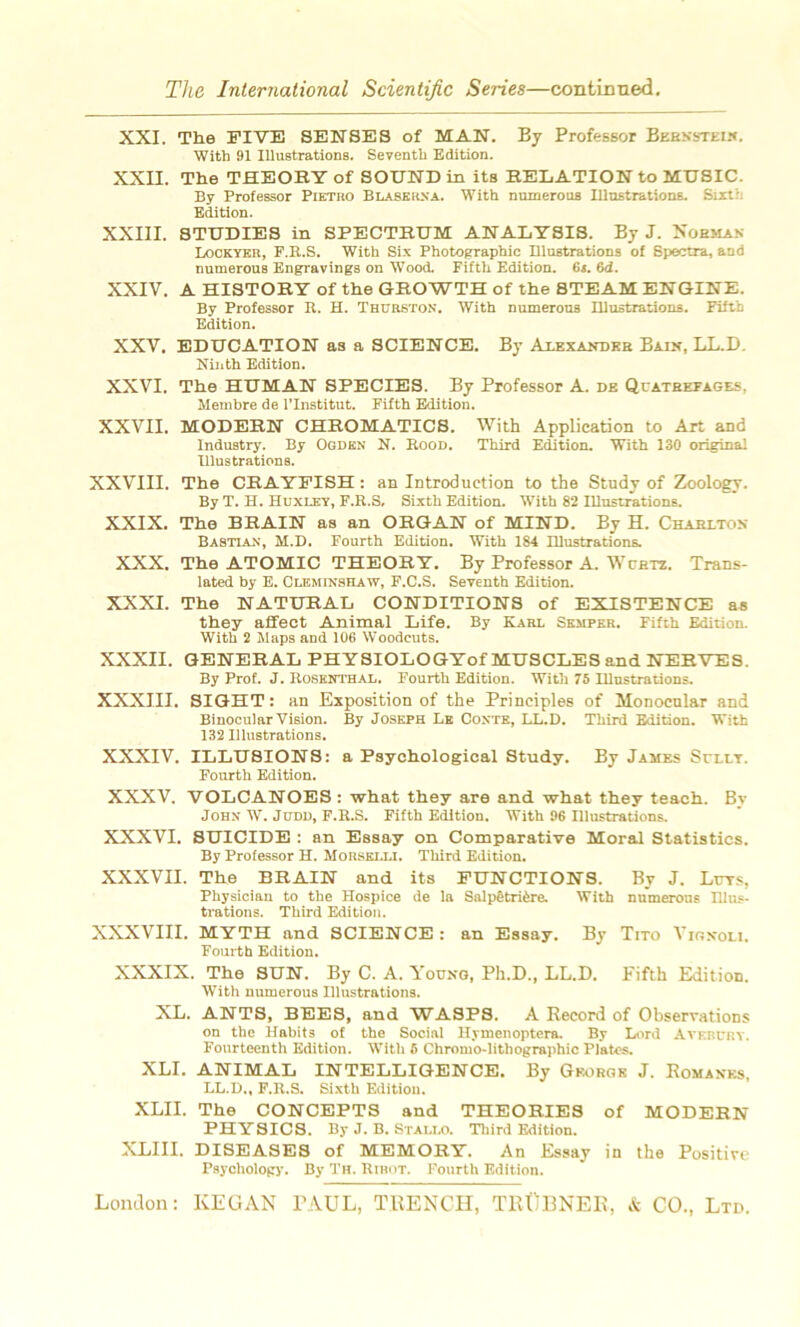 XXI. The FI VE SENSES of MAN. By Professor Bernstein. With 91 Illustrations. Seventb Edition. XXII. The THEOHT of SOUND in its RELATION to MUSIC. By Professor Pietro Blase rsa. With numerous Illustrations. Sixth Edition. XXIII. STUDIES in SPECTRUM ANALYSIS. By J. Nobman Lockyer, P.B.S. With Six Photographie Illustrations of Spectra, and numerous Bngravings on Wood. Fifth Edition. 6s. 6d. XXIV. A HISTORY of the GEOWTH of the 8TEAM ENGINE. By Professor R. H. Thurston. With numerous Illustrations. Fifth Edition. XXV. EDUCATION as a SCIENCE. By Alexandre Bain, LL.D. Ninth Edition. XXVI. The HUMAN SPECIES. By Professor A. de Quatrefages. Membre de l’Institut. Fifth Edition. XXVII. MODERN CHROMATICS. With Application to Art and Industry. By Ogden N. Rood. Third Edition. With 130 original Illustrations. XXVIII. The CRAYFISH : an Introduction to the Stndy of Zoology. By T. H. Huxley, F.R.S, Sixth Edition. With 82 Illustrations. XXIX. The BRAIN as an ORGAN of MIND. By H. Chabiton Bastian, M.D. Fourth Edition. With 184 Illustrations. XXX. The ATOMIC THEORY. By Professor A. Wcetz. Trans- lated by E. Cueminshaw, F.C.S. Seyenth Edition. XXXI. The NATURAL CONDITIONS of EXISTENCE as they affect Animal Life. By Karl Semper. Fifth Edition. With 2 Maps and 106 Woodeuts. XXXII. GENERAL PHYSIOLOGYof MUSCLES and NERVES. By Prof. J. Rosenthal. Fourth Edition. With 75 Illustrations. XXXIII. SIGHT : an Exposition of the Principles of Monocular and Binocular Vision. By Joseph Le Conte, LL.D. Third Edition. With 132 Illustrations. XXXIV. ILLUSIONS: a Psychological Study. By James Sully. Fourth Edition. XXXV. VOLCANOES : what they are and what they teach. By John W. Judd, F.R.S. Fifth Edition. With 96 Illustrations. XXXVI. SUICIDE : an Essay on Comparative Moral Statistics. By Professor H. Morselli. Third Edition. XXXVII. The BRAIN and its FUNCTIONS. By J. Lurs, Physioian to the Hospice de la Salpêtrière. With numerous Illus- trations. Third Edition. XXXVIII. MYTH and SCIENCE: an Essay. By Tito Vionoli. Fourth Edition. XXXIX. The SUN. By C. A. Youno, Ph.D., LL.D. Fifth Edition. With numerous Illustrations. XL. ANTS, BEES, and WASPS. A Record of Observations on the Habits of the Social Hymenoptera. By Lord Avercry. Fourteenth Edition. With 5 Chromo-lithographie Plates. XLI. ANIMAL INTELLIGENCE. By Grorgk J. Romanes, LL.D., F.R.S. Sixth Edition. XLII. The CONCEPTS and THEORIES of MODERN PHYSICS. By J. B. Stallo. Third Edition. XLIII. DISEASES of MEMORY. An Essay in the Positive Psychology. By Th. Ribot. Fourth Edition.