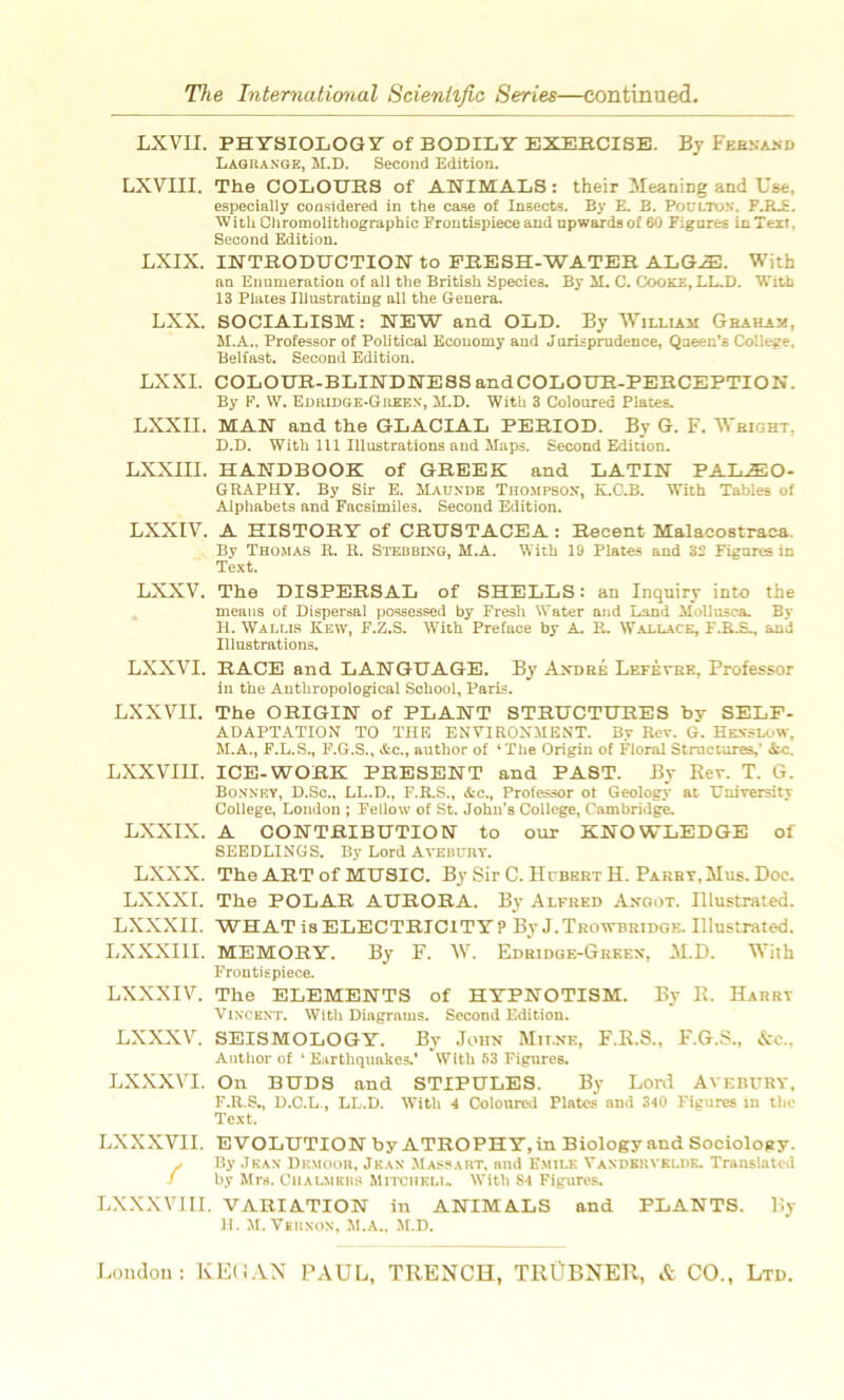 LXYII. PHYSIOLOGY of BODILY EXERCISE. By Fernand Lagrange, M.D. Second Edition. LXVTII. The COLOURS of ANIMALS : their Meaning and U6e, especially considered in the case of Insects. By E. B. POULTON. F.R.S. With Chromolithographie Frontispiece and npwardsof 60 Figures in Text, Second Edition. LXIX. INTRODUCTION to FRESH-WATER ALGÆ. With an Enumération of ail the British Species. By SI. C. Cooke, LL.D. Witb 13 Plates Illustrating ail the Généra. LXX. SOCIALISM: NEW and OLD. By William Graham, M.A., Professor of Political Economy and Jurisprudence, Qaeen’s College, Belfast. Second Edition. LXXI. COLOUR-BLINDNESSandCOLOUR-PERCEPTION. By F. W. Edridge-Greex, M.D. With 3 Coloured Plates. LXXII. MAN and the GLACIAL PERIOD. By G. F. Wright, D.D. With 111 Illustrations and Slaps. Second Edition. LXXIII. HANDBOOK of GREEE and LATIN PALÆO- GRAPHY. By Sir E. Madnde Thompson, K.C.B. With Tables of Alphabets and Facsimiles. Second Edition. LXXIV. A HISTORY of CRUSTACEA : Reeent Malaeostraea. By Thomas R. R. Stebbixg, M.A. With 19 Plates and 32 Figures in Text. LXXV. The DISPERSAL of SHELLS: an Inquiry into the meaus of Dispersai possessed by Fresh Water and Land Mollusca. By H. Wallis Kew, F.Z.S. With Préfacé by A. R. Wallace, F.R.S., and Illustrations. LXXVI. RACE and LANGUAGE. By André Lefèyhk, Professor in the Antliropological School, Paris. LXXVTI. The ORIGIN of PLANT STRUCTURES by SELF- ADAPTATION TO THE ENVIRONMENT. By Rev. G. Hexslow, M.A., F.L.S., F.G.S., &c., author of ‘The Origin of Floral Structures,’ itc. LXXVIII. ICE-WORK PRESENT and PA8T. By Rev. T. G. Bonnet, D.Sc., LL.D., F.R.S., &c., Professor ot Geology at üniversity College, London ; Fellow of St. Johu’s College, Cambridge. LXXIX. A CONTRIBUTION to our KNOWLEDGE of SEEDLINGS. By Lord Aveburt. LXXX. The ART of MUSIC. By Sir C. Hcbert H. Parry.Mus. Doe. LXXXI. The POLAR AURORA. By Alfred Argot. Ulustrated. LXXXII. WH AT is ELECTRICITY P By J. Trowbridge. Illustrated. LXXXIII. MEMORY. By F. W. Edridge-Greex, M.D. With Frontispiece. LXXXI Y. The ELEMENTS of HYPNOTISM. By R. Harry Vincent. With Diagrams. Second Edition. LXXXY. SEISMOLOGY. By John Milnb, F.R.S., F.G.S., &c., Author of ‘ Eartliquakes.’ Wltli 63 Figures. LXXXYI. On BUDS and STIPULES. By Lord AVEBURT, F.R.S., D.C.L., LL.D. With 4 Coloured Plates and 340 Figures in the Text. LXXXVII. EVOLUTION by ATROPHY.in Biology and Sociology. J By Jean Dkmoor, Jean Massa ht, and Emile Vandehvkldk. Translated / by Mrs. Ciialmkhs Mitchell With 84 Figures. LXXXVIII. VARIATION in ANIMALS and PLANTS. By H. M. Yehnon, M.A., M.D.