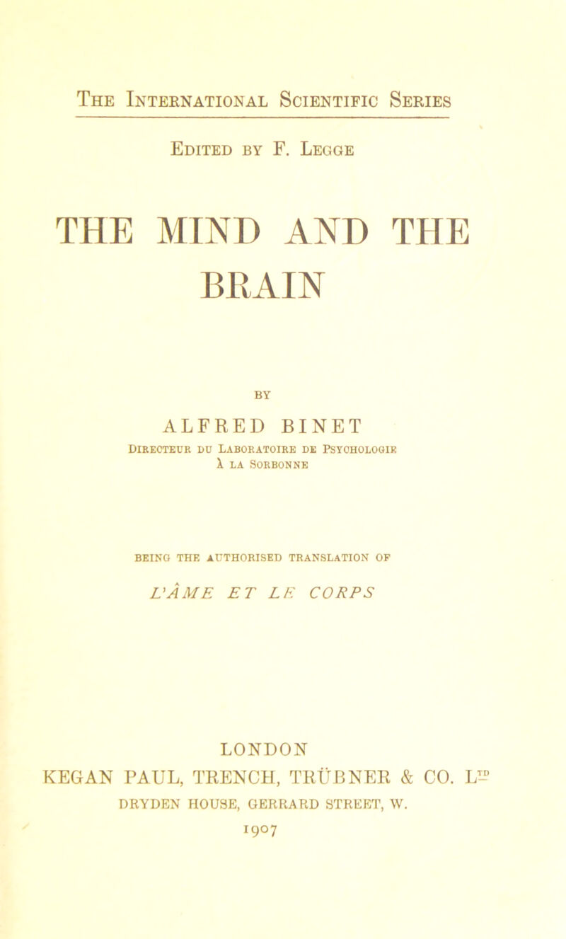 Edited by F. Legge THE MIND AND THE BRAIN BY ALFRED BINET DIRECTEUR DU LABORATOIRE DE PSYCHOLOGIE X la Sorbonne BEING THE AUTHORISED TRANSLATION OP L'ÂME ET LE CORPS LONDON KEGAN PAUL, TRENCH, TRÜBNER & CO. L DRYDEN HOUSE, GERRARD STREET, W. 1907