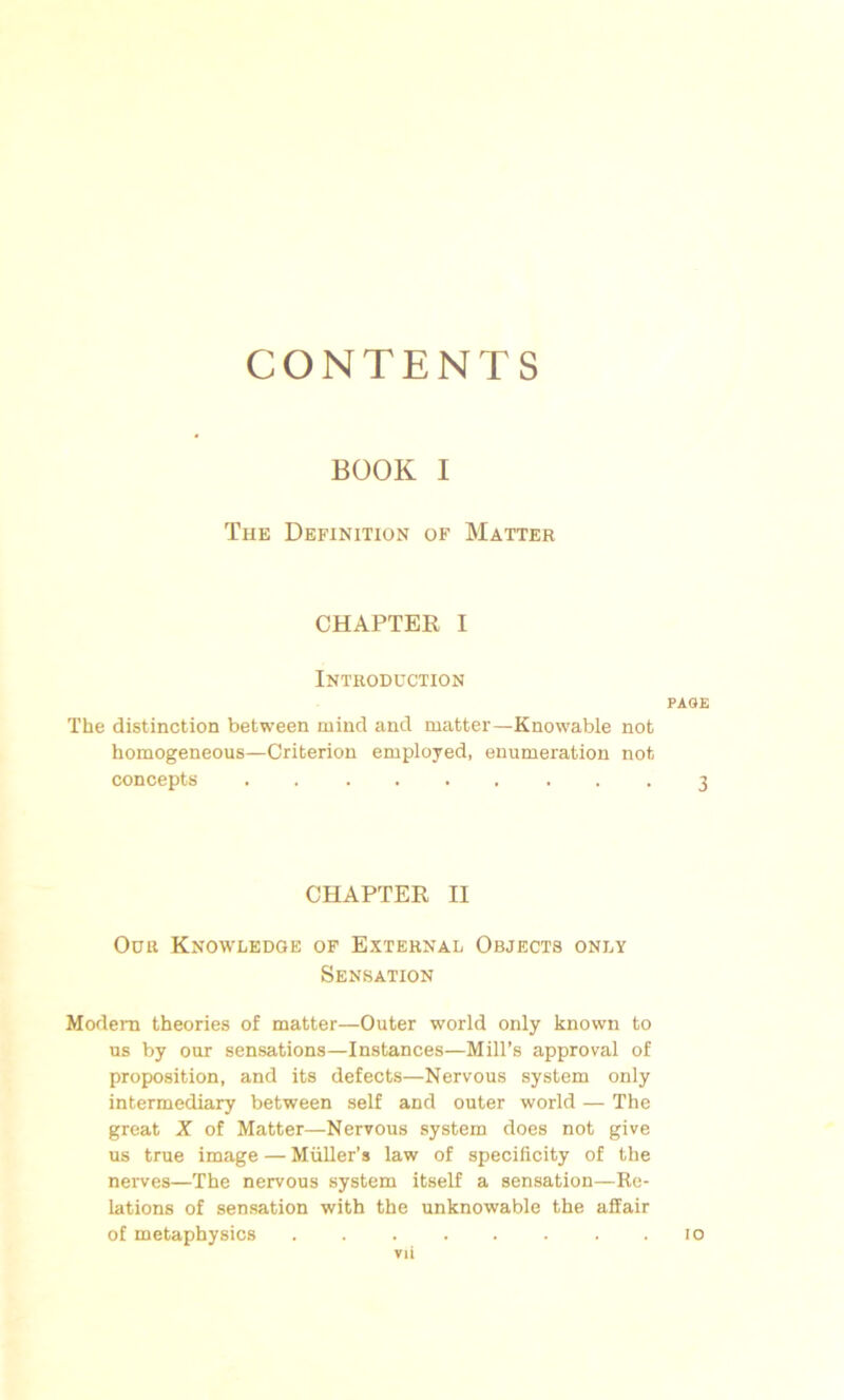 CONTENTS BOOK I The Définition of Matter CHAPTER I Introduction The distinction between mind and matter—Knowable not homogeneous—Criterion employed, énumération not concepts CHAPTER II Ouït Knowledge of External Objects only Sensation Modem théories of matter—Outer world only known to us by our sensations—Instances—Mill’s approval of proposition, and its defects—Nervous System only intermediary between self and outer world — The great X of Matter—Nervous system does not give us true image — Müller’s law of specificity of the nerves—The nervous System itself a sensation—Re- lations of sensation with the unknowable the affair of metaphysics ........