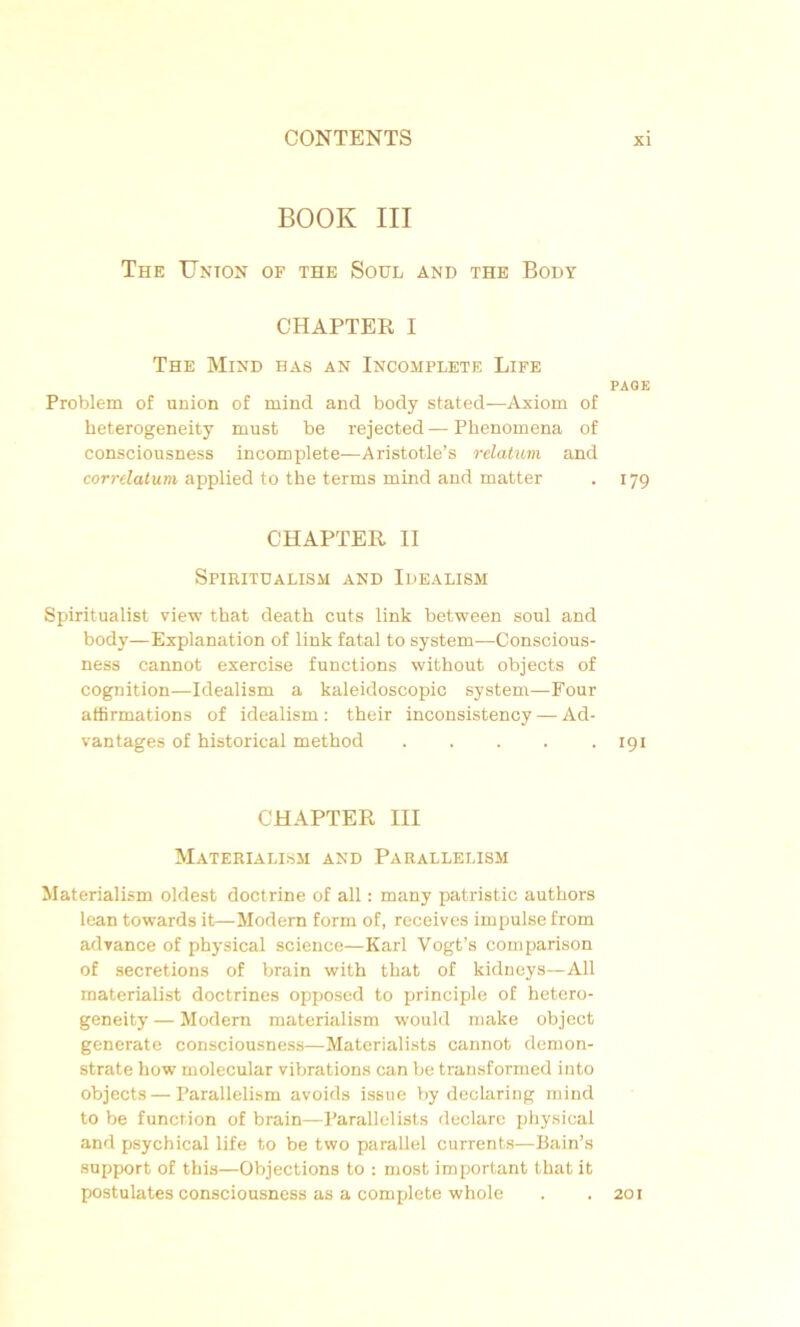 BOOK III The Union of the Soûl and the Body CHAPTER I The Mind has an Incomplète Life Problem of union of mind and body stated—Axiom of heterogeneity must be rejected—Plienomena of consciousness incomplète—Aristotle’s relatum and corrélatum applied to the terms mind and matter CHAPTER II Spiritualism and Idealism Spiritualist view that death cuts link between soûl and body—Explanation of link fatal to System—Conscious- ness cannot exercise functions without objects of cognition—Idealism a kaleidoscopic System—Four affirmations of idealism : their inconsistency — Ad- vantages of historical metbod ..... CHAPTER III Materialism and Parallelism Materialism oldest doctrine of ail : many patristic authors lean towards it—Modem form of, receives impulse from advance of physical science—Karl Vogt’s comparison of sécrétions of brain witb that of kidneys—Ail materialist doctrines opposed to principle of hetero- geneity — Modem materialism would make object generate consciousness—Materialists cannot demon- strate how molecular vibrations can be transformed iuto objects — Parallelism avoids issue by declaring mind to be function of brain—Parallelists déclaré physical and psychical life to be two parallel currents—Bain’s support of this—Objections to : most important that it postulâtes consciousness as a complété whole PAGE 179 191 201