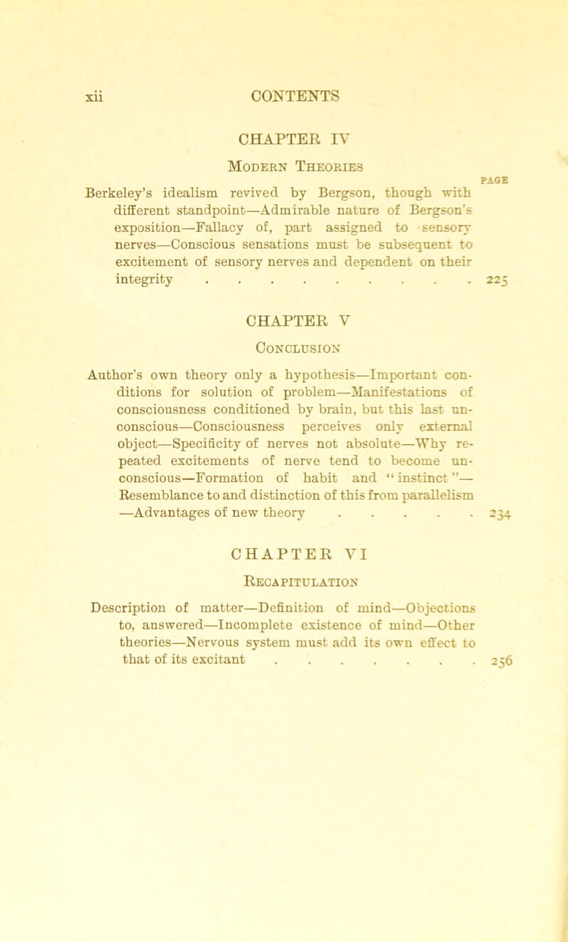 CHAPTER IV Modern Théories page Berkeley’s idealism revived by Bergson, though with different standpoint—Admirable nature of Bergson’s exposition—Fallacy of, part assigned to sensory nerves—Conscious sensations must be subséquent to excitement of sensory nerves and dépendent on their integrity 225 CHAPTER V Conclusion Author's own theory only a hypothesis—Important con- ditions for solution of problem—Manifestations of consciousness conditioned by brain, but this last un- conscious—Consciousness perceives only extemal object—SpeciScity of nerves not absolute—Why re- peated excitements of nerve tend to become un- conscious—Formation of habit and “ instinct ”— Resemblance to and distinction of this from parallelism —Advantages of new theory 234 CHAPTER VI Récapitulation Description of matter—Définition of mind—Objections to, answered—Incomplète existence of mind—Other théories—Nervous System must add its own effect to that of its excitant 256