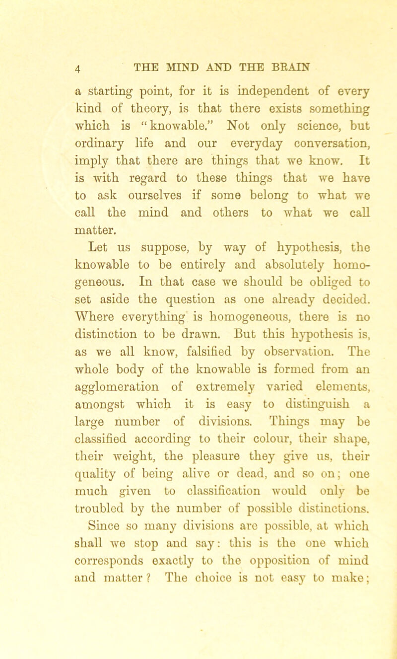 a starting point, for it is independent of every kind of tbeory, is that tbere exista sometking wbicb is “knowable.” Not only science, but ordinary life and our everyday conversation, imply tbat tbere are tbings tbat we know. It is witb regard to tbese tbings tbat we bave to ask ourselves if some belong to wbat we call tbe mind and otbers to wbat we call matter. Let us suppose, by way of bypotbesis, tbe knowable to be entirely and absolutely bomo- geneous. In tbat case we sbould be obliged to set aside tbe question as one already decided. Wbere everytbing is bomogeneous, tbere is no distinction to be drawn. But tbis bypotbesis is, as we ail know, falsified by observation. Tbe wbole body of tbe knowable is formed from an agglomération of extremely varied éléments, amongst, wbicb it is easy to distinguisb a large number of divisions. Tbings may be classified according to tbeir colour, tbeir sliape, tbeir weigbt, tbe pleasure tliey give us, tbeir quality of being alive or dead, and so on; one mucb given to classification would only be troubled by tbe number of possible distinctions. Since so many divisions are possible, at wbicb sball we stop and say: tbis is tbe one wbicb corresponds exactly to tbe opposition of mind and matter ? Tbe cboice is not easy to make ;