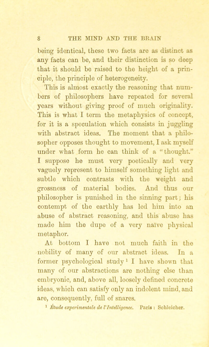 being identical, these two facts are as distinct as any facts can be, and their distinction is so deep tbat it should be raised to the height of a prin- ciple, tlie principle of heterogeneity. This is almost exactly tbe reasoning that num- bers of philosophers bave repeated for several years without giving proof of much originality. This is what I term the metaphysics of concept, for it is a spéculation which consists in juggling with abstract ideas. The moment that a philo- sopher opposes thought to movement, I ask myself under what form he can think of a “thought.” I suppose he must very poetically and very vaguely represent to himself something light and subtle which contrasts with the weight and grossness of material bodies. And thus oui* philosopher is punished in the sinning part; his contempt of the earthly has led him into an abuse of abstract reasoning, and this abuse has made him the dupe of a very naïve physical metaphor. At bottom I bave not much faith in the nobility of many of oui* abstract ideas. In a former psychological study1 I liave shown that many of our abstractions are nothing else than embryonic, and, above ail, loosely defined concrète ideas, which can satisfy only an indolent mind, and are, consequently, full of snares. 1 Elude experimentale de l’Intelligence. Paris : Schleicher.