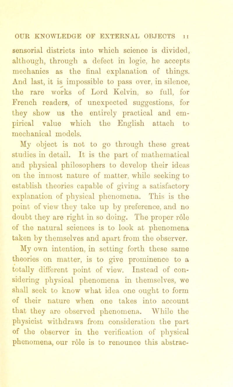 sensorial districts into which science is divided, altliough, through a defect in logic, he accepts mechanics as the final explanation of things. And last, it is impossible to pass over, in silence, tlie rare works of Lord Kelvin, so full, for French readers, of unexpected suggestions, for they show us the entirely practical and em- pirical value which the English attach to mechanical models. My object is not to go through these great studies in detail. It is the part of mathematical and physical philosopliers to develop their ideas on the inmost nature of matter, while seeking to estabhsh théories capable of giving a satisfactory explanation of physical phenomena. This is the point of view they take up by preference. and no doubt they are right in so doing. The proper rôle of the natural sciences is to look at phenomena taken by themselves and apart from the observer. My own intention, in setting forth these same théories on matter, is to give prominence to a totally different point of view. Instead of con- sidering physical phenomena in themselves, we shall seek to know what idea one ought to form of their nature when one takes into account that they are observed phenomena. While the physicist withdraws from considération the part of the observer in the vérification of physical phenomena, our rôle is to renounce this abstrac-