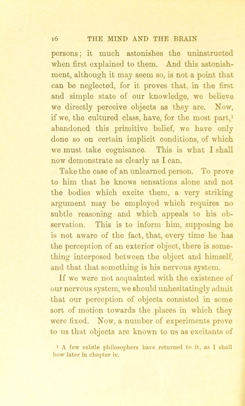 persons ; it mucb astoniskes the uninstructed wben first explained to them. And this astonish- ment, althougk it may seem so, is not a point that can be neglected, for it proves that, in tbe first and simple State of our knowledge, we believe we directly perceive objects as tbey are. Now, if we, tbe cultured class, bave, for tbe most part,1 abandoned tbis primitive belief, we bave only done so on certain implicit conditions, of wbicb we must take cognisance. Tbis is wbat I sball now demonstrate as clearly as I can. Take tbe case of an unlearned person. To prove to liim tbat be knows sensations alone and not tbe bodies wbicb excite tbem, a very striking argument may be employed wbicb requires no subtle reasoning and wbicb appeals to bis ob- servation. Tbis is to inform bim, supposing be is not aware of tbe fact, tbat, every time be bas tbe perception of an exterior object, tliere is some- tbing interposed between tbe object and bimself, and tbat tbat sometbing is bis nervous System. If we were not acquainted witb tbe existence of our nervous System, we sliould unbesitatingly admit tbat our perception of objects consisted in some sort of motion towards tbe places in wbicb tbey were fixed. Now, a number of experiments prove to us tbat objects are known to us as excitants of 1 A few subtle philosophera bave returned to it, as I shall how later in chapter iv.