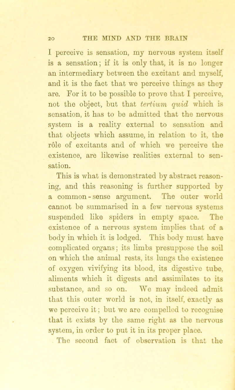 I perceive is sensation, my nervous System itself is a sensation ; if it is only that, it is no longer an intermediary between the excitant and myself, and it is the fact that we perceive things as they are. For it to be possible to prove that I perceive, not the object, but that tertium quid which is sensation, it has to be admitted that the nervous System is a reality external to sensation and that objects which assume, in relation to it, the rôle of excitants and of which we perceive the existence, are likewise realities external to sen- sation. This is what is demonstrated by abstract reason- ing, and this reasoning is further supported by a common-sense argument. The outer world cannot be summarised in a few nervous Systems suspended like spiders in empty space. The existence of a nervous System implies that of a body in which it is lodged. This body must hâve complicated organs ; its limbs présupposé the soil on which the animal rests, its lungs the existence of oxygen vivifymg its blood, its digestive tube, aliments which it digests and assimilâtes to its substance, and so on. We may indeed admit that this outer world is not, in itself, exactly as we perçoive it ; but we are compellcd to recognise that it exists by the saine right as the nervous System, in order to put it in its proper place. The second fact of observation is that the