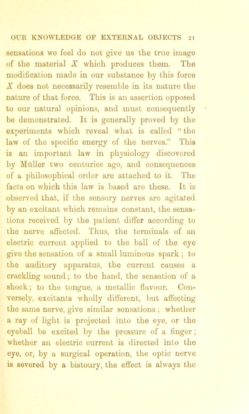 sensations we feel do not give lis tke true image of tke material X which produces tkem. Tke modification made in our substance ky tkis force X does not necessarily resemble in its nature the nature of tkat force. Tkis is an assertion opposed to our natural opinions, and must consequently be demonstrated. It is generally proved by the experiments wkick reveal wkat is called “ the law of the spécifie energy of tke nerves.” Tkis is an important law in physiology discovered by Miiller two centuries ago, and conséquences of a pkilosopkical order are attacked to it. Tke facts on wkick this law is based are these. It is observed that, if tke sensory nerves are agitated by an excitant whick remains constant, tke sensa- tions received by tke patient difter according to tke nerve affected. Thus, the terminais of an electric current applied to the bail of tke eye give the sensation of a small luminous spark ; to the auditory apparatus, the current causes a crackling Sound; to the hand, the sensation of a shock; to tke tongue, a metallic flavour. C011- versely, excitants wholly different, but affecting tke same nerve, give similar sensations ; whether a ray of ligkt is projected into the eye, or tke eyeball be excited by the pressure of a finger ; whether an electric current is directed into tke eye, or, by a surgical operation, the optic nerve is severed by a bistoury, tke effect is always the