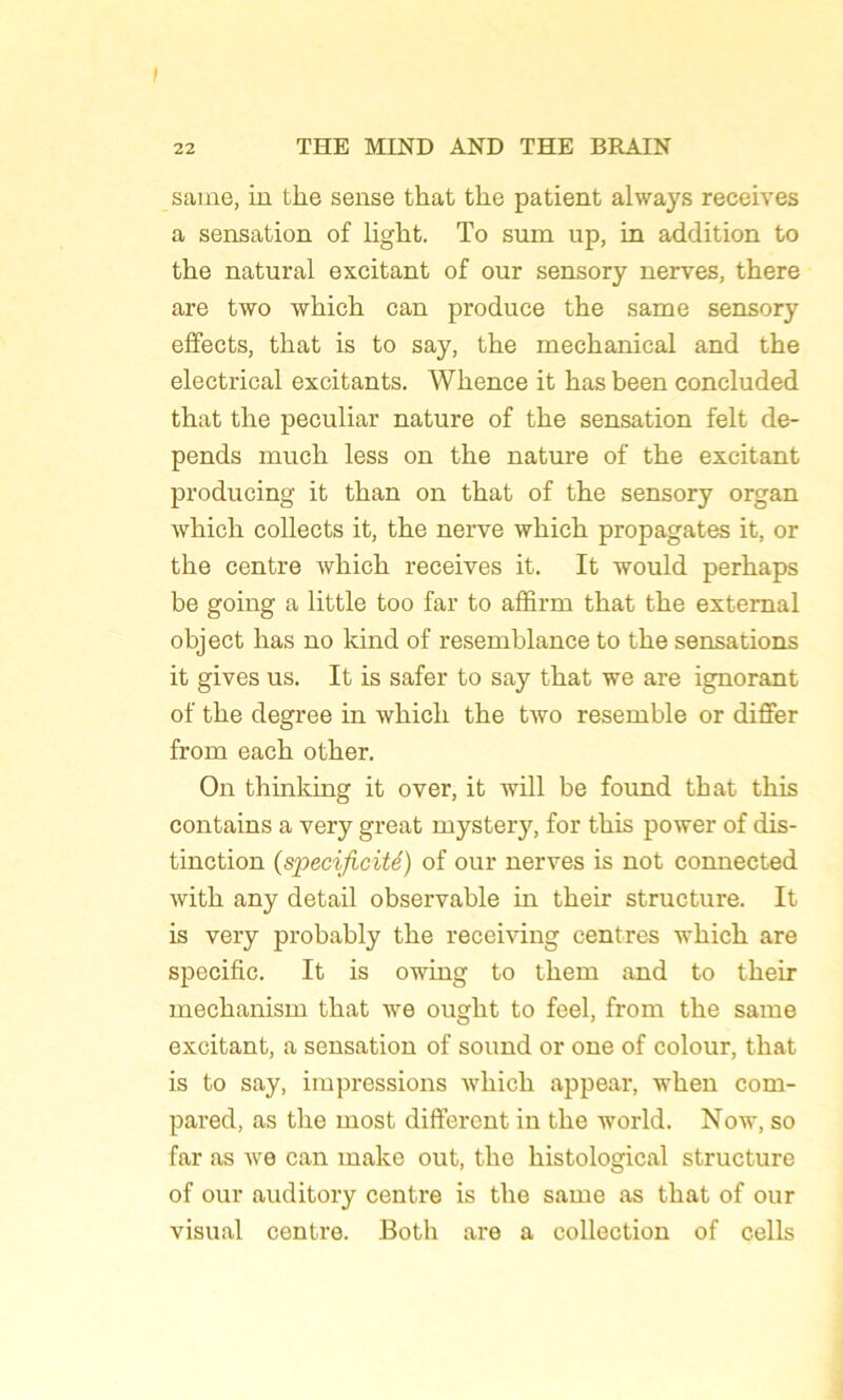 saine, in tke sense tkat tke patient ahvays reçoives a sensation of ligkt. To sum up, in addition to tke natural excitant of our sensory nerves, tkere are two wkick can produce tke same sensory effects, tkat is to say, tke meckanical and tke electrical excitants. Wkence it kas been concluded tkat tke peculiar nature of tke sensation felt dé- pends muck less on tke nature of tke excitant producing it tkan on tkat of tke sensory organ wkick collects it, tke nerve wkick propagates it, or tke centre wkick receives it. It would perkaps be going a little too far to affirm tkat tke external object kas no kind of resemblance to tke sensations it gives us. It is safer to say tkat we are ignorant of tke degree in wkick tke two resemble or differ from eack otker. On thinking it over, it will be found tkat tkis contains a very great mystery, for tkis power of dis- tinction (spécificité) of our nerves is not connected witk any detail observable in tkeir structure. It is very probably tke receiving centres wkick are spécifie. It is owing to tkem and to tkeir meckanisin tkat we ougkt to feel, from tke same excitant, a sensation of sound or one of colour, tkat is to say, impressions wkick appear, wken com- pared, as tke most different in tke world. Now, so far as we can make out, tke kistological structure of our auditory centre is tke same as tkat of our visual centre. Botk are a collection of cells