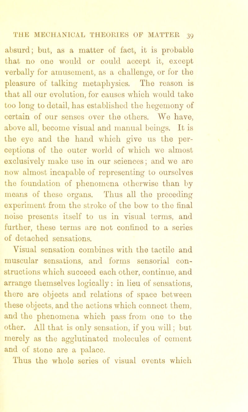 absurd; but, as a matter of fact, it is probable that no one would or could accept it, except verbally for amusement, as a challenge, or for tlie pleasure of talking metaphysics. ïhe reason is that ali our évolution, for causes which would take too long to detail, lias established the liegemony of certain of our senses over the others. We hâve, above ail, become visual and manual beings. It is the eye and the hand which give us the per- ceptions of the outer world of which we almost exclusively make use in our sciences ; and we are now almost incapable of representing to ourselves the foundation of phenomena othenvise tlian by means of these organs. Thus ail the preceding experiment fi-om the stroke of the bow to the final noise présents itself to us in visual terms, and further, these terms are not confined to a sériés of detached sensations. Visual sensation combines with the tactile and muscular sensations, and forrns sensorial con- structions which succeed each other, continue, and arrange theinselves logically : in lieu of sensations, there are objects and relations of space between these objects, and the actions which connect them, and the phenomena which pass from one to the other. Ail that is only sensation, if you will ; but merely as the agglutinated molécules of cernent and of stone are a palace. Thus the whole sériés of visual events which