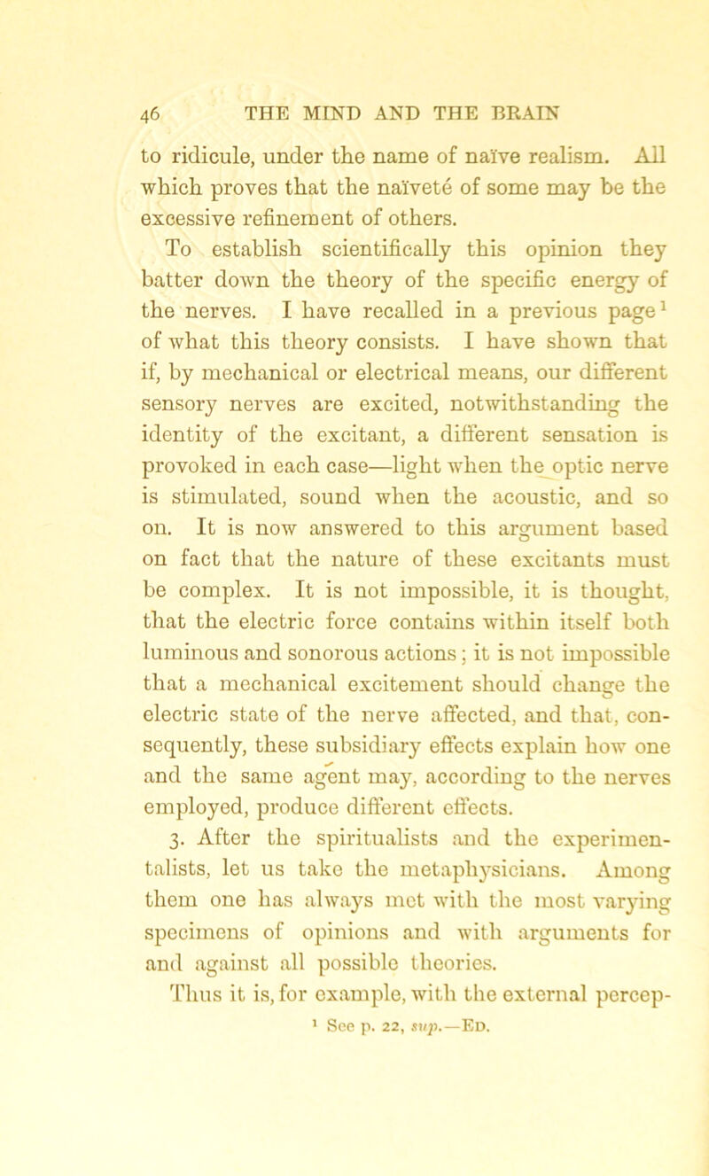 to ridicule, under the name of naïve realism. Ail which proves that the naïveté of some may be the excessive refinement of others. To establish scientifically this opinion they batter down the theory of the spécifie energy of the nerves. I hâve recalled in a previous page1 of what this theory consists. I hâve shown that if, by mechanical or electrical means, our different sensory nerves are excited, notwithstanding the identity of the excitant, a different sensation is provoked in each case—light when the optic nerve is stimulated, sound when the acoustic, and so on. It is now answered to this argument based on fact that the nature of these excitants must be complex. It is not impossible, it is thought, that the electric force contains within itself both luminous and sonorous actions ; it is not impossible that a mechanical excitement should change the electric State of the nerve affected, and that, con- sequently, these subsidiary effects explain how one and the same agent may, according to the nerves employed, produce different effects. 3. After the spiritualists and the experimen- talists, let us take the metaphysicians. Among them one lias always met with the most varying spécimens of opinions and with arguments for and against ail possible théories. Thus it is, for example, with the external pcrcep- 1 See p. 22, svp.—Ed.