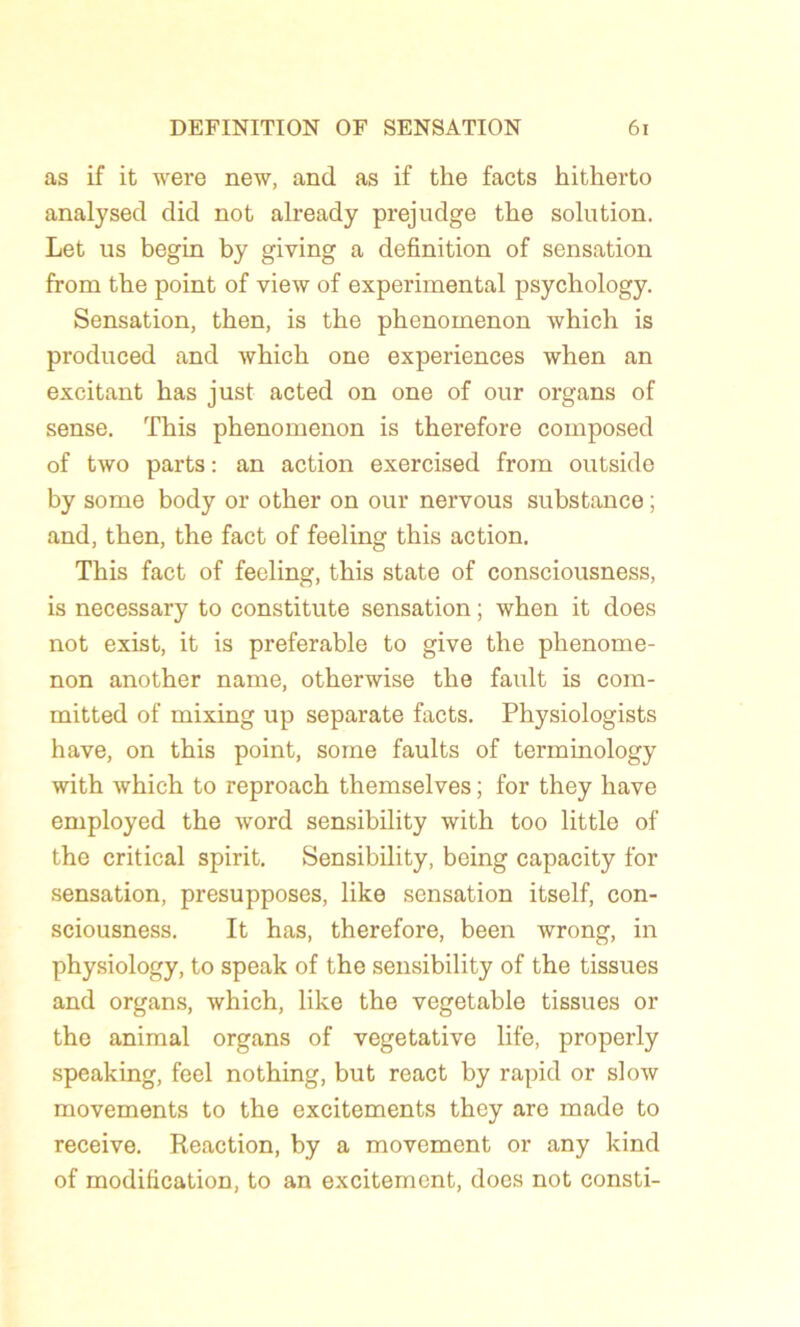 as if it were new, and as if the facts hitherto analysed did not already prejudge tlie solution. Let us begin by giving a définition of sensation from the point of view of experimental psychology. Sensation, then, is the phenomenon which is produced and which one expériences when an excitant has just acted on one of our organs of sense. This phenomenon is therefore composed of two parts : an action exercised from outside by some body or other on our nervous substance ; and, then, the fact of feeling this action. This fact of feeling, this State of consciousness, is necessary to constitute sensation ; when it does not exist, it is préférable to give the phenome- non another name, otherwise the fault is com- mitted of mixing up separate facts. Physiologists hâve, on this point, some faults of terminology with which to reproach themselves ; for they liave employed the word sensibility with too little of the critical spirit. Sensibility, being capacity for sensation, présupposés, like sensation itself, con- sciousness. It has, therefore, been wrong, in physiology, to speak of the sensibility of the tissues and organs, which, like the vegetable tissues or the animal organs of végétative life, properly speaking, feel nothing, but react by rapid or slow movements to the excitements they are made to receive. Reaction, by a movement or any kind of modification, to an excitement, does not consti-