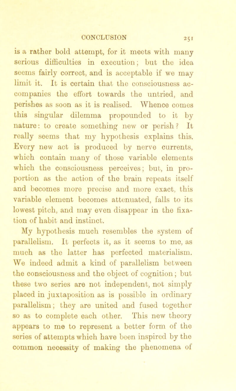 is a rather bolcl attempt, for it meets with many serious diliiculties in execution ; but the idea seems fairly correct, and is acceptable if we may limit it. It is certain that tlie consciousness ac- companies the effort towards the untried, and perishes as soon as it is realised. Whence cornes this singular dilemma propounded to it by nature : to create something new or perish ? It really seems that my hypothesis explains this. Every new act is produced by nerve currents, which contain many of those variable éléments wliich the consciousness perceives; but, in pro- portion as the action of the brain repeats itself and becomes more précisé and more exact, this variable element becomes attenuated, falls to its lowest pitch, and may even disappear in the fixa- tion of habit and instinct. My hypothesis much resembles the System of parallelism. It perfects it, as it seems to me, as much as the latter has perfected materialism. We indeed admit a kind of parallelism between the consciousness and the object of eognition; but these two sériés are not independent, not simply placed in juxtaposition as is possible in ordinary parallelism ; they are united and fused together so as to complote each other. This new theory appears to me to represent a better form of the sériés of attempts which hâve been inspired by the common necessity of making the phenomena of