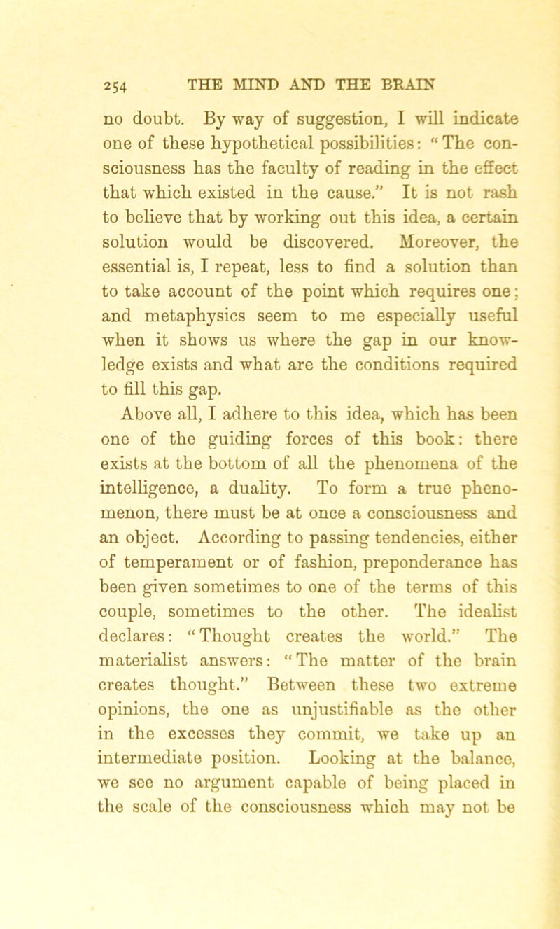 no doubt. By way of suggestion, I will indicate one of these hypothetical possibilities : “ The con- sciousness bas the faculty of reading in the effect that which existed in the cause.” It is not rash to believe that by working out this idea, a certain solution would be discovered. Moreover, the essential is, I repeat, less to find a solution than to take account of the point which requires one ; and metaphysics seem to me especially useful when it shows us where the gap in our know- ledge exists and what are the conditions required to fill this gap. Above ail, I adhéré to this idea, which has been one of the guiding forces of this book: there exists at the bottom of ail the phenomena of the intelligence, a duality. To form a true pheno- menon, there must be at once a consciousness and an object. According to passing tendencies, either of tempérament or of fashion, prépondérance has been given sometimes to one of the terms of this couple, sometimes to the other. The idealist déclarés : “ Thought créâtes the world.” The materialist answers: “The matter of the brain créâtes thought.” Between these two extreme opinions, the one as unjustifiable as the other in the excesses they commit, we take up an intermediate position. Looking at the balance, we see no argument capable of being placed in the scale of the consciousness which may not be