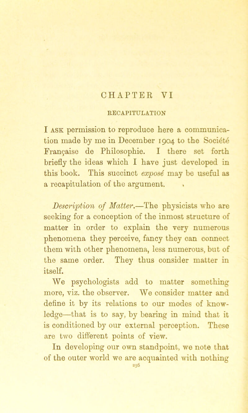 CHAPTER VI RECAPITULATION I ask permission to reproduce here a communica- tion made by me in December 1904 to the Société Française de Philosophie. I there set forth briefly the ideas winch I hâve just developed in this book. This succinct exposé may be useful as a récapitulation of the argument. Description of Matter.—The physicists who are seeking for a conception of the inmost structure of matter in order to explain the very numerous phenomena they perceive, fancy they can connect them with other phenomena, less numerous, but of the same order. They thus consider matter in itself. We psychologists add to matter something more, viz. the observer. We consider matter and define it by its relations to our modes of know- ledge—tliat is to say, by bearing in mind that it is conditioned b}’- our external perception. These are two different points of view. In developing our own standpoint, we note that of the outer world we are acquainted with nothing