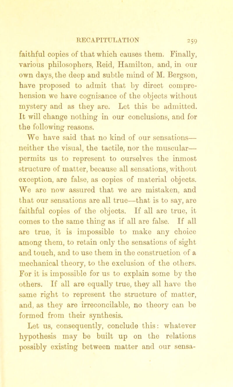 faithful copies of tliat which causes them. Finally, varions philosophers, Reid, Hamilton, and, in our own days, the deep and subtle mind of M. Bergson, hâve proposed to admit that by direct compré- hension we hâve cognisance of the objects without mystery and as they are. Let this be admitted. It will change nothing in our conclusions, and for the following reasons. We hâve said that no kind of our sensations— neither the visual, the tactile, nor the muscular— permits us to represent to ourselves the inmost structure of matter, because ail sensations, without exception, are false, as copies of material objects. We are now assured that we are mistaken, and that our sensations are ail true—that is to say, are faithful copies of the objects. If ail are true, it cornes to the same thing as if ail are false. If ail are true, it is impossible to make any choice among them, to retain only the sensations of sight and touch, and to use them in the construction of a mechanical theory, to the exclusion of the others. For it is impossible for us to explain some by the others. If ail are equally true, they ail hâve the same right to represent the structure of matter, and, as they are irreconcilable, no theory can bo formed from their synthesis. Let us, consequently, conclude this : whatever hypothesis may be built up on the relations possibly existing between matter and our sensa-