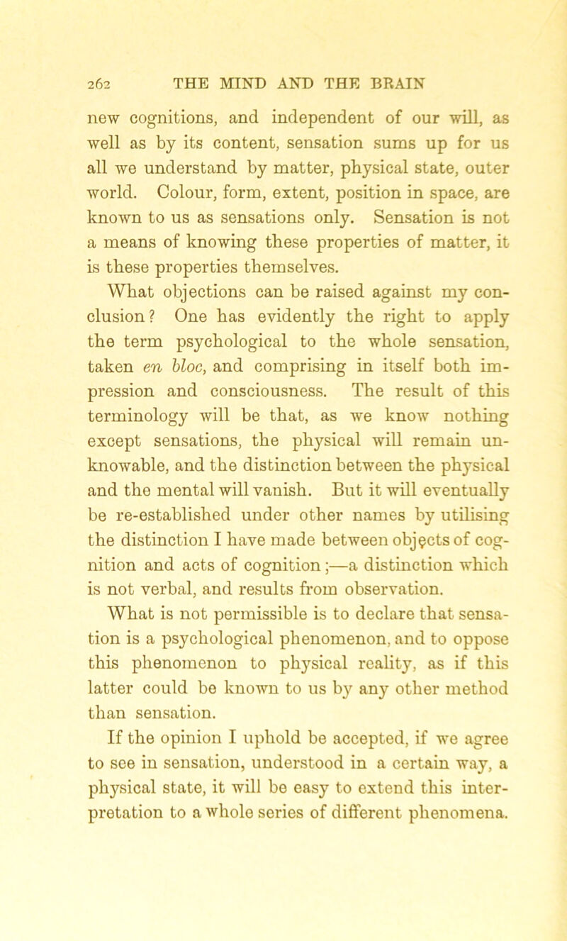 new eognitions, and independent of our will, as well as by its content, sensation sums up for us ail we understand by matter, physical State, outer world. Colour, form, extent, position in space, are lcnown to us as sensations only. Sensation is not a means of knowing these properties of matter, it is these properties themselves. Wkat objections can be raised against my con- clusion? One bas evidently the riglit to apply tbe term psychological to the whole sensation, taken en bloc, and comprising in itself both im- pression and consciousness. The resuit of this terminology will be that, as we know nothing except sensations, the physical will remain un- knowable, and the distinction between the phj’sical and the mental will vanish. But it will eventually be re-established under other names by utilising the distinction I hâve made between objçctsof cog- nition and acts of cognition ;—a distinction which is not verbal, and results from observation. What is not permissible is to déclaré that sensa- tion is a psychological phenomenon, and to oppose this phenomenon to physical reality, as if this latter could be known to us by any other method than sensation. If the opinion I uphold be accepted, if we agréé to see in sensation, understood in a certain way, a physical state, it will be easy to extend this inter- prétation to a whole sériés of different phenomena.