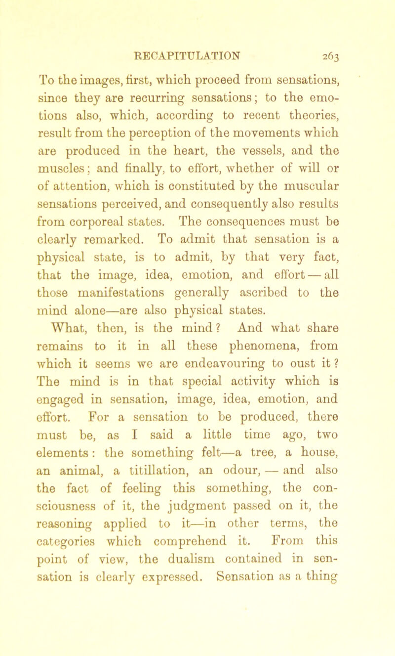 To the images, first, which proceed from sensations, since they are recurring sensations ; to the émo- tions also, which, according to recent théories, resuit from the perception of the movements which are produced in the heart, the vessels, and the muscles ; and finally, to effort, whether of will or of attention, which is constituted by the muscular sensations perceived, and consequently also results from corporéal states. The conséquences must be clearly remarked. To admit that sensation is a physical State, is to admit, by that very fact, that the image, idea, émotion, and effort — ail those manifestations generally ascribed to the mind alone—are also physical states. What, then, is the mind ? And what share remains to it in ail these phenomena, from which it seems we are endeavouring to oust it ? The mind is in that spécial activity which is engaged in sensation, image, idea, émotion, and effort. For a sensation to be produced, there must be, as I said a little time ago, two éléments : the something felt—a tree, a house, an animal, a titillation, an odour, — and also the fact of feeling this something, the con- sciousness of it, the judgment passed on it, the reasoning applied to it—in other terms, the categories which comprehend it. From this point of view, the dualism contained in sen- sation is clearly expressed. Sensation as a thing
