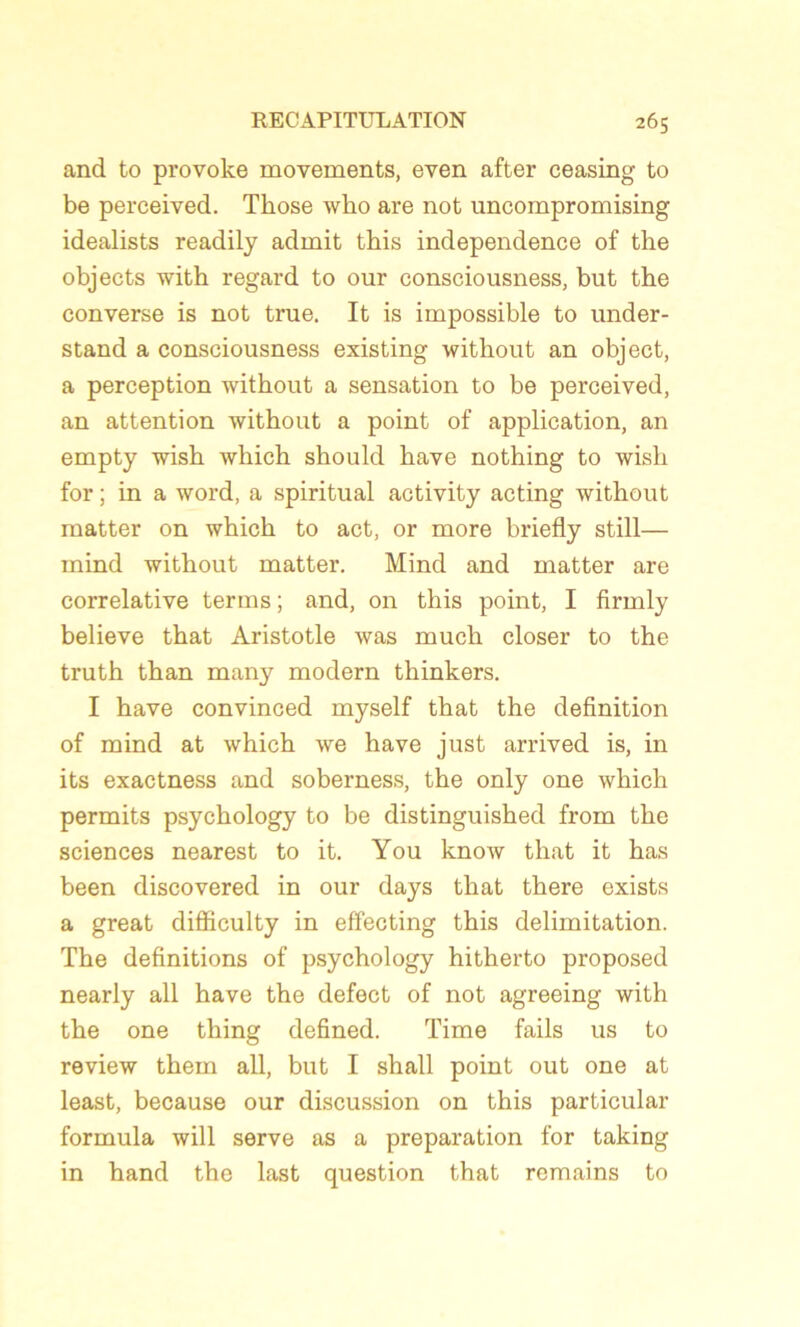 and to provoke movements, even after ceasing to be perceived. Tliose who are not uncompromising idealists readily admit this independence of the objects with regard to our consciousness, but the converse is not true. It is impossible to under- stand a consciousness existing witkout an object, a perception without a sensation to be perceived, an attention without a point of application, an empty wish which should hâve nothing to wish for ; in a word, a spiritual activity acting without matter on which to act, or more briefly still— mind without matter. Mind and matter are corrélative terms; and, on this point, I firmly believe that Aristotle was much doser to the truth than many modem thinkers. I hâve convinced myself that the définition of mind at which we hâve just arrived is, in its exactness and soberness, the only one which permits psychology to be distinguished from the sciences nearest to it. You know that it has been discovered in our days that there exists a great difficulty in effecting this délimitation. The définitions of psychology hitherto proposed nearly ail hâve the defect of not agreeing with the one thing defined. Time fails us to review them ail, but I shall point out one at least, because our discussion on this particular formula will serve as a préparation for taking in hand the last question that remains to