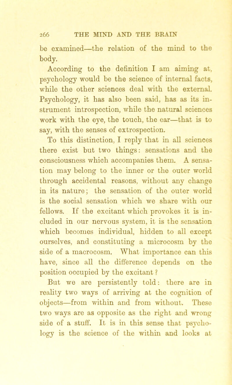 be examined—tlie relation of the mind to the body. According to the définition I am aiming at, psychology would be the science of internai facts, while the other sciences deal with the external. Psychology, it has also been said, has as its in- strument introspection, while the natural sciences work with the eye, the touch, the ear—that is to say, with the senses of extrospection. To this distinction, I reply that in ail sciences there exist but two things: sensations and the consciousness which accompanies them. A sensa- tion may belong to the inner or the outer world through accidentai reasons, without any change in its nature; the sensation of the outer world is the social sensation which we share with our fellows. If the excitant which provokes it is in- cluded in our nervous System, it is the sensation which becomes individual, hidden to ail except ourselves, and constituting a microcosm by the side of a macrocosm. What importance can this hâve, since ail the différence dépends on the position occupied by the excitant ? But we are persistently told : there are in reality two ways of arriving at the cognition of objects—from within and frorn without. These two ways are as opposite as the right and wrong side of a stuff. It is in this sense that psycho- logy is the science of the within and looks at