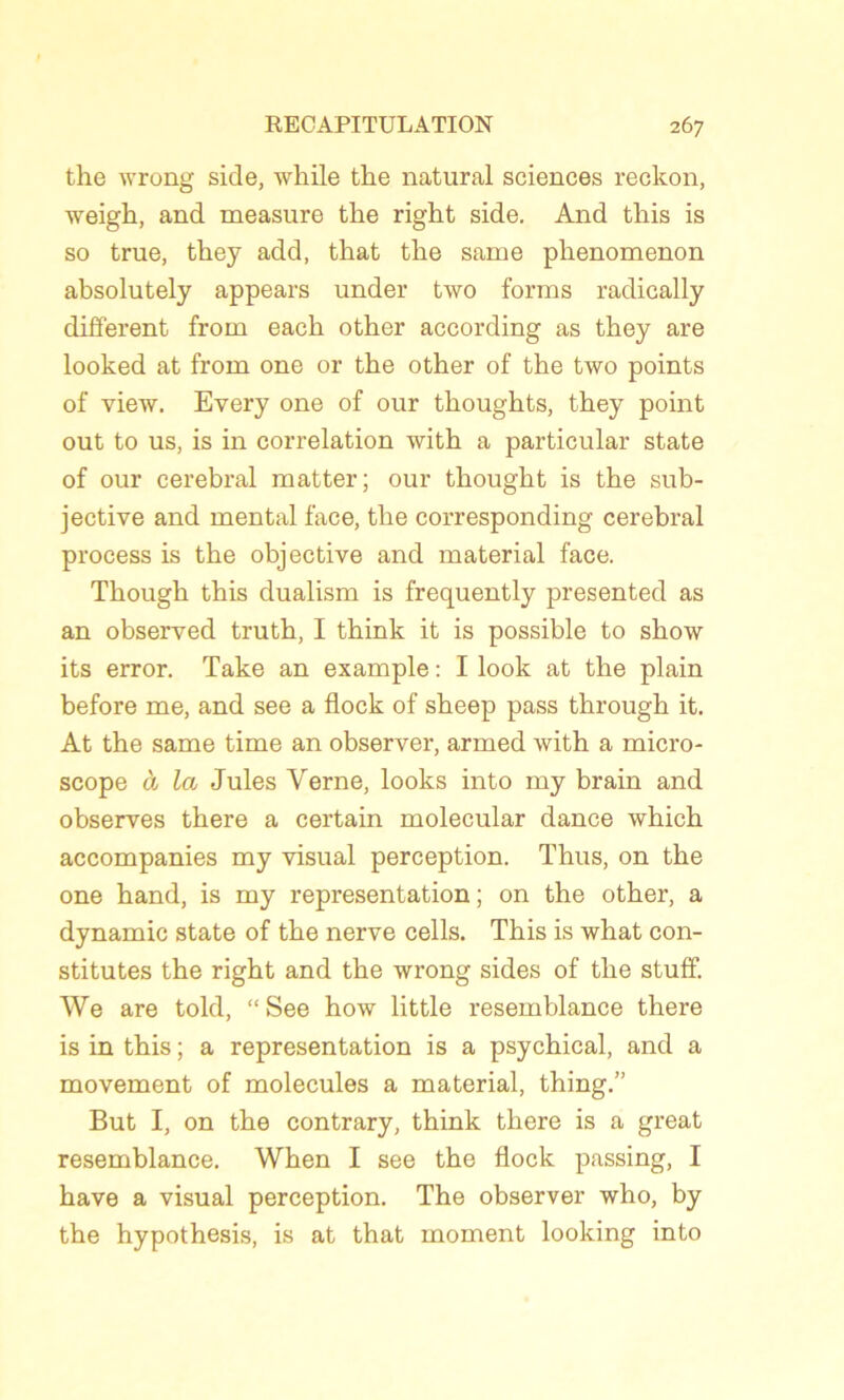 the wrong side, while the natural sciences reckon, weigk, and measure tlie right side. And tliis is so true, they add, tkat tlie same plienomenon absolutely appears under two forais radically different froin eack other according as they are looked at froin one or the other of the two points of view. Every one of our thoughts, they point out to us, is in corrélation with a particular state of our cérébral matter; our thought is the sub- jective and mental face, the corresponding cérébral process is the objective and material face. Though this dualism is frequently presented as an observed truth, I think it is possible to show its error. Take an example : I look at the plain before me, and see a flock of sheep pass through it. At the same time an observer, armed with a micro- scope à la Jules Verne, looks into my brain and observes there a certain molecular dance which accompanies my visual perception. Thus, on the one hand, is my représentation; on the other, a dynamic state of the nerve cells. This is what con- stitutes the right and the wrong sides of the stuff. We are told, “ See how little resemblance there is in this ; a représentation is a psychical, and a movement of molécules a material, thing.” But I, on the contrary, think there is a great resemblance. When I see the flock passing, I hâve a visual perception. The observer who, by the hypothesis, is at that moment looking into