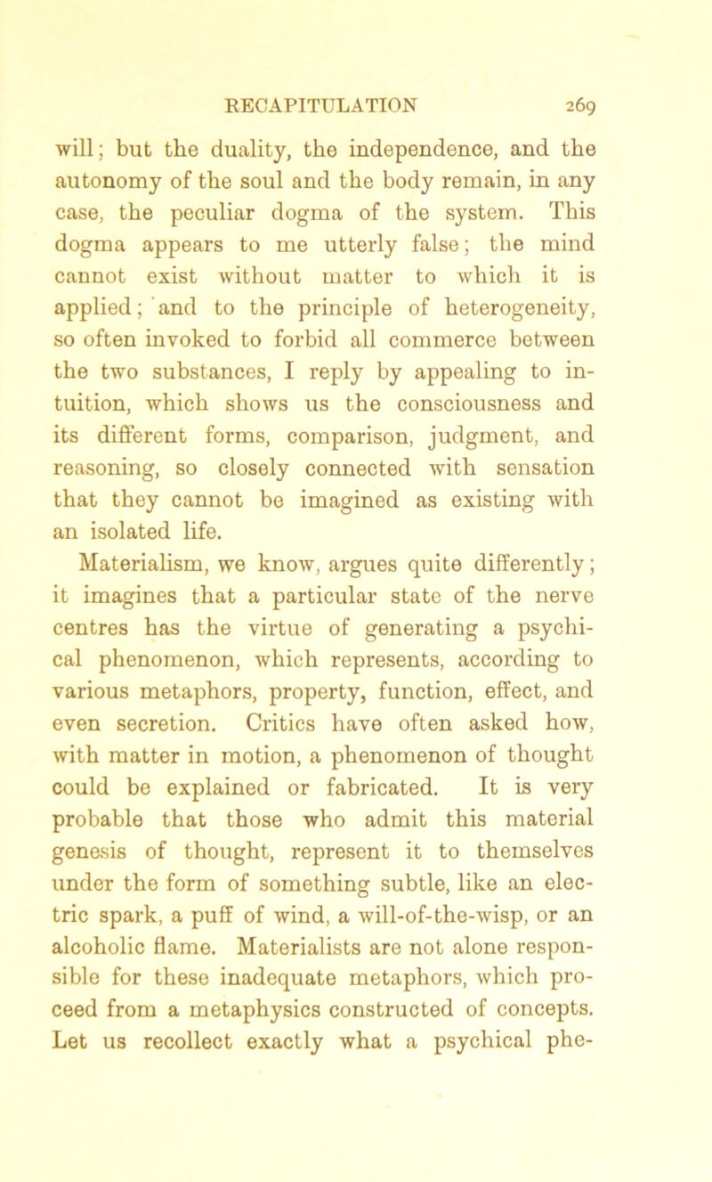will; but tke duality, tke independence, and the autonomy of the soûl and the body remain, in any case, the peculiar dogma of the System. This dogma appears to me utterly false; the mind cannot exist without matter to which it is applied ; ’ and to the principle of heterogeneity, so often invoked to forbid ail commerce between the two substances, I reply by appealing to in- tuition, which shows us the consciousness and its different forms, comparison, judgment, and reasoning, so closely connected with sensation that they cannot be imagined as existing with an isolated life. Materialism, we know, argues quite differently ; it imagines that a particular State of the nerve centres has the virtue of generating a psychi- cal phenomenon, which represents, according to various metaphors, property, function, effect, and even sécrétion. Critics hâve often asked how, with matter in motion, a phenomenon of thought could be explained or fabricated. It is very probable that those who admit this material genesis of thought, represent it to themselves under the form of something subtle, like an elec- tric spark, a puff of wind, a will-of-the-wisp, or an alcoholic flame. Materialists are not alone respon- sible for these inadéquate metaphors, which pro- ceed from a metaphysics constructed of concepts. Let us recollect exactly what a psychical phe-