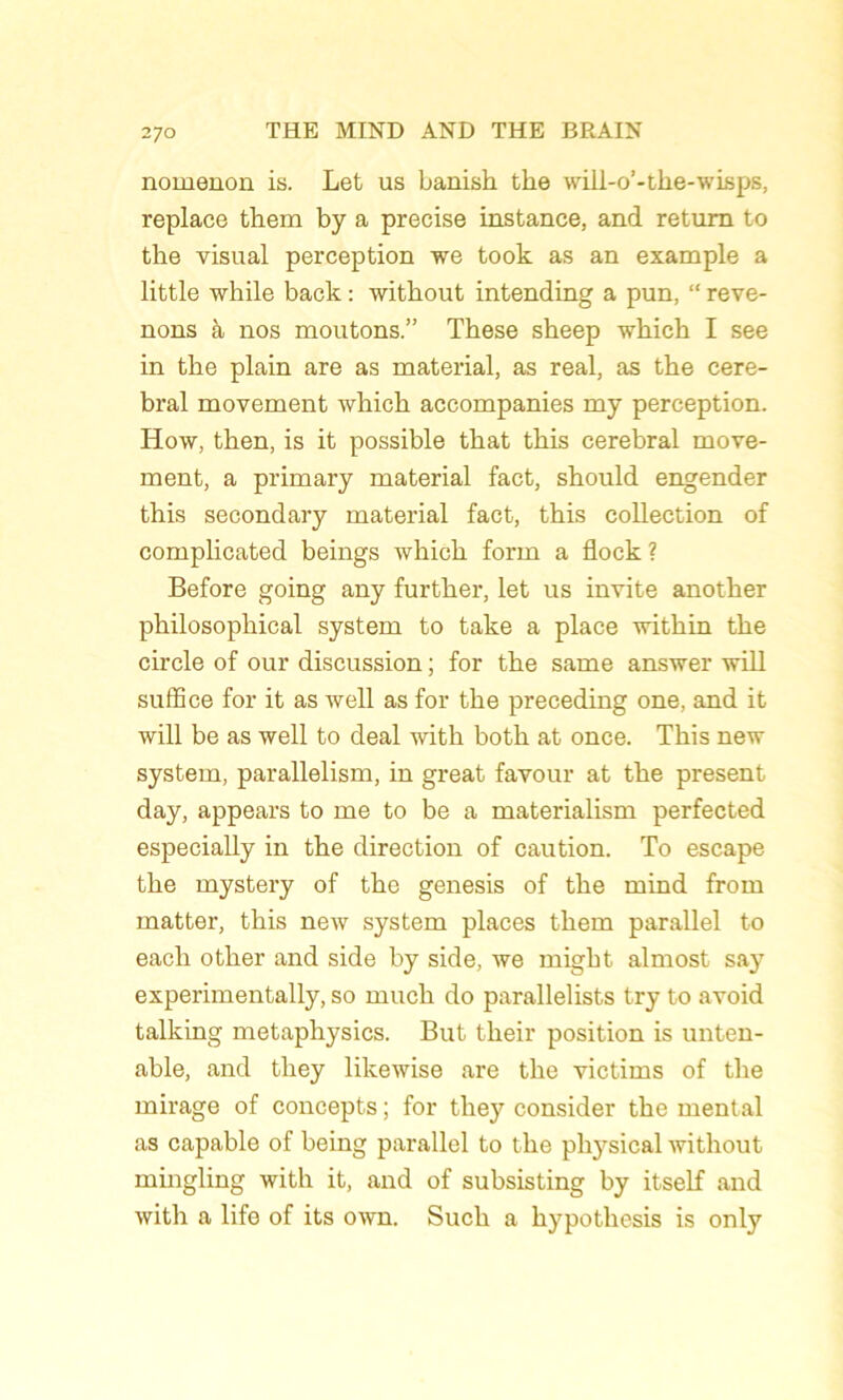 nomenon is. Let us banish the will-o’-the-wisps, replace them by a précisé instance, and retum to the visual perception we took as an example a little while back : witkout intending a pun, “ reve- nons à nos moutons.” These sheep which I see in the plain are as material, as real, as the céré- bral movement which accompanies my perception. How, then, is it possible that this cérébral move- ment, a primary material fact, should engender this secondary material fact, this collection of complicated beings which form a flock ? Before going any further, let us invite another philosopliical System to take a place within the circle of our discussion ; for the same answer will suffice for it as Avell as for the preceding one, and it will be as well to deal with both at once. This new System, parallelism, in great favour at the présent day, appears to me to be a materialism perfected especially in the direction of caution. To escape the mystery of the genesis of the mind from matter, this new System places them parallel to each other and side by side, we might almost say experimentally, so much do parallelists try to avoid talking metaphysics. But tlieir position is unten- able, and they likewise are the victims of the mirage of concepts ; for they consider the mental as capable of being parallel to the physical without mingling with it, and of subsisting by itself and with a life of its own. Such a hypothesis is only