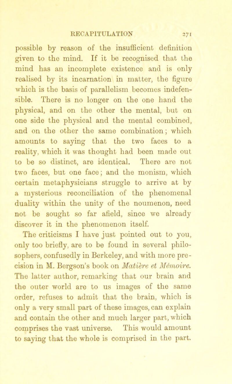 possible by reason of the insufficient définition given to the mind. If it be recognised that the mind has an incomplète existence and is only realised by its incarnation in inatter, the figure which is the basis of parallelism becomes indefen- sible. There is no longer on the one hand the physical, and on the other the mental, but on one side the physical and the mental combined, and on the other the same combination ; which amounts to saying that the two faces to a reality, which it was thought had been made out to be so distinct, are identical. There are not two faces, but one face; and the monism, which certain metaphysicians struggle to arrive at by a mysterious réconciliation of the phénoménal duality within the unity of the noumenon, need not be sought so far afield, since we already discover it in the phenomenon itself. The criticisms I hâve just pointed out to you, only too briefly, are to be found in several philo- sophera, confusedly in Berkeley, and with more pré- cision in M. Bergson’s book on Matière et Mémoire. The latter author, remarking that our brain and the outer world are to us images of the same order, refuses to admit that the brain, which is only a very small part of these images, can explain and contain the other and much larger part, which comprises the vast universe. This would amount to saying that the whole is comprised in the part.